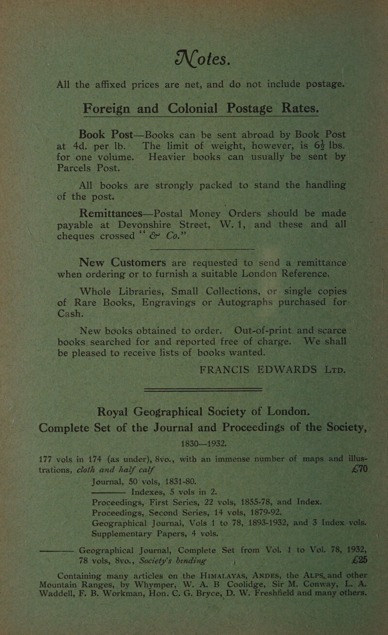 Notes. All the affixed Dies. are net, and do not include postage. Foren and Colonial Postage Rates. Book Post_—Books can be cone abroad by Book Post at 4d. per lb. The limit of weight, however, is 62 lbs. for one volume. Heavier books can usually be sent. ‘by Parcels Post. All books are strongly packed to stand ‘the: handling of the post. - Remittances—Postal Money “Orders should be eg ” payable at Devonshire ‘Street, hc A; and these and all cheques crossed © Hee Gay ; . when ordering or to furnish a suitable London Reference. of Rare Books, Engravings or. 7 Uiseraprs purchased | for: Cash. \ New books obtained t@ orden One of-print. and scarce books searched for and reported free of charge. We shall be pleased to receive lists of books wanted. FRANCIS EDWARDS Lrp. Royal Geographical Society of London. erie Complete Set of the Journal and E cocecdiaeye of the a ee 18301932. 177 vols in 174 (as under. 8vo., with an immense number of maps and ites: Journal, 50 vols, 1831-80. Indexes, 5 vols in 2. et 5 Proceedings, Second Series, 14 vols, 1879-92. Supplementary Papers, 4 vols. Mountain Ranges, by Whymper, W. A. B Coolidge, Sir M. Conway, L. A pes
