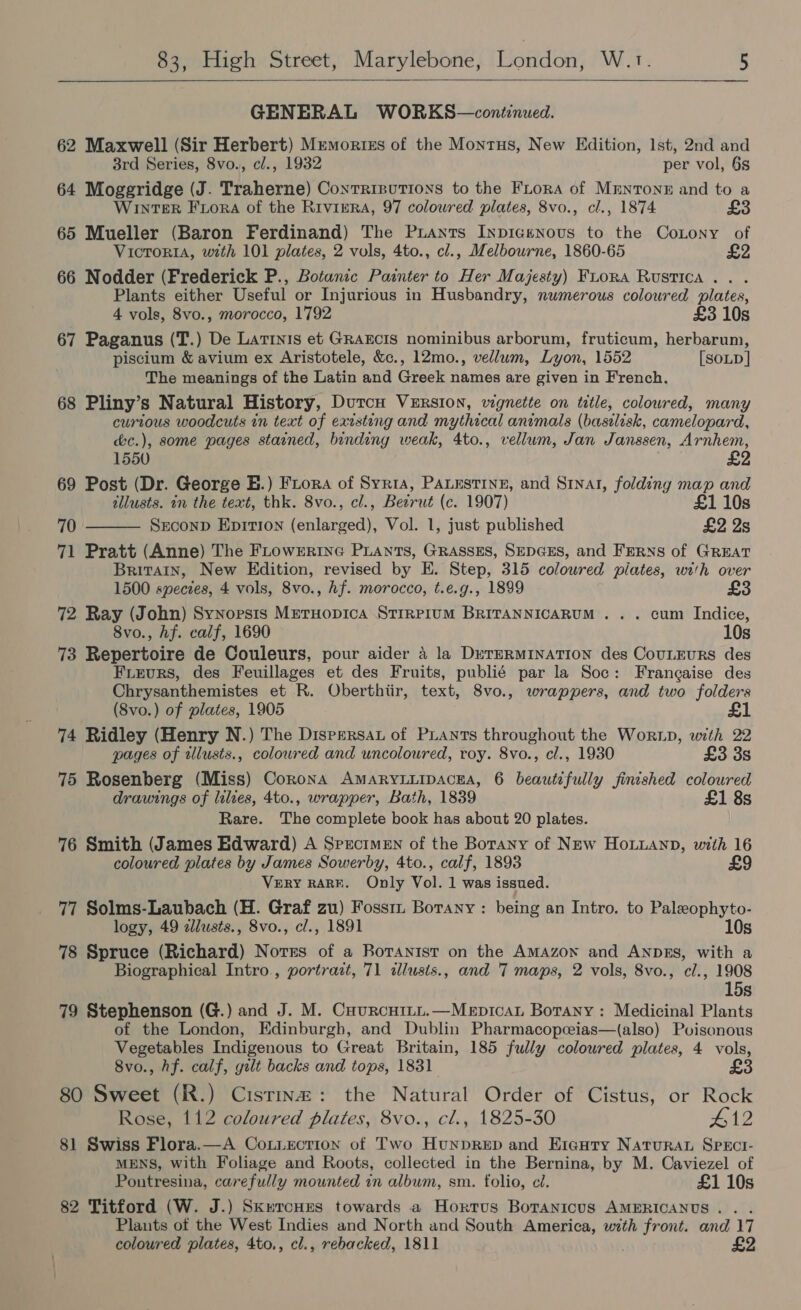 GENERAL WORKS—continued. 62 Maxwell (Sir Herbert) Memories of the Montus, New Edition, lst, 2nd and 3rd Series, 8vo., c/., 1932 per vol, 6s 64 Moggridge (J. Traherne) Contrrsutions to the FLora of Mrnronr and to a WINTER Fora of the Riviera, 97 colowred plates, 8vo., cl., 1874 £3 65 Mueller (Baron Ferdinand) The Puants Inpicenous to the CoLony of VICTORIA, with 101 plates, 2 vols, 4to., cl., Melbourne, 1860-65 66 Nodder (Frederick P., Botanic Painter to Her Majesty) Fuora Rustica .. . Plants either Useful or Injurious in Husbandry, numerous coloured plates, 4 vols, 8vo., morocco, 1792 £3 10s 67 Paganus (T.) De Latinis et GRAECIS nominibus arborum, fruticum, herbarum, piscium & avium ex Aristotele, &c., 12mo., vellum, Lyon, 1552 [SOLD | The meanings of the Latin and Greek names are given in French. 68 Pliny’s Natural History, Durcu Version, wgnette on title, coloured, many curious woodcuts in text of existing and mythical animals (basilisk, camelopard, &c.), some pages stained, binding weak, 4to., vellum, Jan Janssen, Arnhem, 1550 £2 69 Post (Dr. George HB.) Fiora of Syria, PALESTINE, and S1nat, folding map and allusts. in the text, thk. 8vo., cl., Beirut (c. 1907) £1 10s 70 Srconp Eprtron (enlarged), Vol. 1, just published £2 Ys 71 Pratt (Anne) The FLowrErRiInG PLANts, GRASSES, SEDGES, and FERNS of GREAT Britain, New Edition, revised by E. Step, 315 coloured piates, with over 1500 species, 4 vols, 8vo0., hf. morocco, t.e.g., 1899 £3 72 Ray (John) Synopsis Mretuopica Srrreium BRITANNICARUM . . . cum Indice, 8vo., hf. calf, 1690 10s 73 Repertoire de Couleurs, pour aider 4 la DeTERMINATION des CouLEuRS des Frieurs, des Feuillages et des Fruits, publié par la Soc: Frangaise des Chrysanthemistes et R. Oberthiir, text, 8vo., wrappers, and two folders (8vo.) of plates, 1905 £1 74 Ridley (Henry N.) The Dispersat of PLants throughout the Worip, with 22 pages of tilusts., coloured and uncoloured, roy. 8vo., cl., 1930 £3 3s 75 Rosenberg (Miss) Corona AMARYLLIDACEA, 6 beautifully finished coloured drawings of lilies, 4to., wrapper, Bath, 1839 £1 83s Rare. The complete book has about 20 plates. 76 Smith (James Edward) A Specimen of the Borany of New Houanp, with 16 coloured plates by James Sowerby, 4to., calf, 1893 £9 VERY RARE. Only Vol. 1 was issued. 77 Solms-Laubach (H. Graf zu) Foss Borany : being an Intro. to Paleophyto- logy, 49 zllusts., 8vo., cl., 1891 10s 78 Spruce (Richard) Nores of a Rotanist on the AMAzon and ANDES, with a Biographical Intro., portrait, 71 alusts., and 7 maps, 2 vols, 8vo., cl., 1908 15s 79 Stephenson (G.) and J. M. Cuurcuitn.—Mepican Botany : Medicinal Plants of the London, Edinburgh, and Dublin Pharmacopceias—(also) Poisonous Vegetables Indigenous to Great Britain, 185 fully colowred plates, 4 vols, 8vo., hf. calf, gilt backs and tops, 1831 £3 80 Sweet (R.) Cistinaz: the Natural Order of Cistus, or Rock Rose, 112 coloured plates, 8vo., cl., 1825-30 #12 81 Swiss Flora.—A Coxiection of Two Hunprep and Eieutry Natura SpEct- MENS, with Foliage and Roots, collected in the Bernina, by M. Caviezel of Pontresina, carefully mounted in album, sm. folio, cl. £1 10s 82 Titford (W. J.) SkntcHEs towards a Hortus Boranicus AMERICANUS... Plants of the West Indies and North and South America, with front. and 17 coloured plates, 4to., cl., rebacked, 1811 £