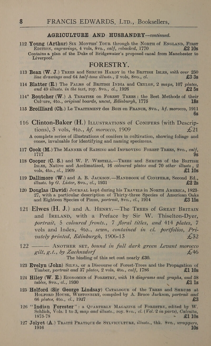 AGRICULTURE AND HUSBANDRY—continued. 112 Young (Arthur) Stx Monrus’ Tour through the Nortu of Eneiann, First EDITION, engravings, 4 vols, 8vo., calf, rebacked, 1770 £2 10s Contains a plan of the Duke of Bridgewater’s proposed canal from Manchester to Liverpool. FORESTRY. 113 Bean (W. J.) Trees and SHruss Harpy in the Britisn IstEs, with over 250 line drawings and 64 half-tone allusts., 2 vols, 8vo., cl. £3 3s 114 Blatter (E.) The Pats of Britisu Inp1A and CrYLon, 2 maps, 107 plates, and 49 allusts. in the text, roy. 8vo., cl., 1926 £2 5s 114* Boutcher (W.) A TREATISE on Forest TREES: the Best Methods of their Oulture, 4to., original boards, uncut, Hdinburgh, 1775 18s 115 Broilliard (Ch.) Le Trarrement des Bots en FRANCE, 8vo., Af. morocco, 1911 6s 116 Clinton-Baker (H.) ILLusrrations of Conirers (with Descrip- tions), 3 vols, 4to., Af. morocco, 1909 £21 A complete series of illustrations of conifers in cultivation, showing foliage and cones, invaluable for identifying and naming specimens. 117 Cook (M.) The Manner of Ratstne and IMprovine Forest TRaxs, 8vo., calf, 1717 9s 118 Cooper (C. 8.) and W. P. Wersreryt.—TRrees and SxHruss of the Britis IstEs, Native and Acclimatised, 16 coloured plates and 70 other illusts., 2 vols, 4to., cl., 1909 £1 10s 119 Dallimore (W.) and A. B. Jackson.—Hanpsook of ConiFER#, Second Ed., illusts. by G. Lister, 8vo., cl., 1931 £2 2s 120 Douglas (David) Journat kept during his TRAVELS in Norta America, 1823- 27, with a particular description of Thirty-three Species of American Oaks and Eighteen Species of Pinus, portrazt, 8vo., cl., 1914 £3 15s 121 Elwes (H. J.) and A. Henry.—The Trees of Great Britain and IRELAND, with a Preface by Sir W. Thiselton-Dyer, portrait, 5 coloured fronts., 7 floral titles, and 414 plates, 7 vols and Index, 4to., sewn, contained in cl. portfolios, Pri- vately printed, Edinburgh, 1906-13 632 {22 —_—_—— ANOTHER SET, bound in full dark green Levant morocco gilt, g.t., by Zaehnsdorf £46 The binding of this set cost nearly £30. 123 Evelyn (John) Sinva, or a Discourse of Forest-Trees and the Propagation of Timber, portrazt and 37 plates, 2 vois, 4to., calf, 1786 £1 10s 124 Hiley (W. E.) Economics of Forustry, with 18 diagrams and graphs, and 58 tables, 8vo., cl., 1930 ‘a Is 125 Holford (Sir George Lindsay) CataLocur of the TREES and Suruss at — Hoirorp Hovusn, WESTONBIRT, compiled by A. Bruce Jackson, portrast and 66 plates, 4to., cl., 1927 3 126 ‘‘Indian Forester”: a QuarTERLY MAGazine of ForEstry, edited by W. Schlich, Vols. 1 to 3, map and tllusts., roy. 8vo., cl. (Vol. 2 in parts), Calcutta, 1875-78 ~ £110s 127 Jolyet (A.) TRarré Pratique de SyLvicuLtTuR®, t/usts., thk. 8vo., wrappers, } 10s