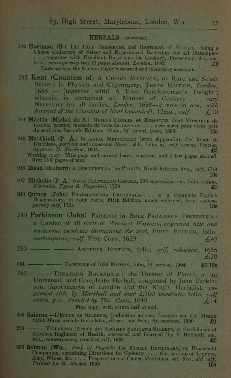 % Pct          7 _ $3, High Street, Marylebone, London, W.1. 17 aes ~ -- HERBALS—condinued. , am 242 Hartman (G.) The Tru Preserver and Restorur of Hzaurn: being a 4 Choice Collection of Select and Experienced Remedies for all Distempers ie . . . together with Excellent Directions for Cookery, Preserving, &amp;c., sm. ee 8vo., contemporary calf (2 pages shaved), London, 1682 pie Hartman was Sir Kenelm Digby’s steward and laboratory assistant. # 243 Kent (Countess of) A Cuoicz Manuatt, or Rare and Select a Secrets in Physick and Chyrurgery, TentH Eprrion, London, ; 1658 — (together with) A True Gentlewoman’s Delight ; | ig wherein is contained all Manner of Cookery... very ag Necessary for all Ladies, Zondon, 1658--2 vols in one, with me portratt of the Countess of Kent (mounted), 12mo., calf 410 5 _ 244 Martin (Michel de §.) Mormns Factues et Eprouvez dont Monstuur de a LoRME, premier medecin de trois de nos rois. . . s’est servi pour vivre prés de cent ans, Seconde Edition, 12mo., Af. bound, Caen, 1683 10s 245 Matthioli (P. A.) Botanica MupicinaLe (with Appendix), Del Modo di “a Distillare, portrait and numerous illusts., thk. folio, hf. calf (worn), Venetia, Be | appresso D. Nicolino, 1604. - s . . : Working copy. Title-page and several leaves repaired, and a few pages stained. Over 1500 pages of text. _ 246 Mead (Richard) A Drscovxse on the Piacus, Ninth Edition, 8vo., calf, 1744 aE . : ie 10s 247 Michelio (P. A.) Nova Puantarum GENERA, 106 engravings, sm. folio, vellum, Florentie, Typis B. Paperinit, 1728 | £ 248 Quincy (John) PHarmacorara OFFICINALIS... or a Complete English Dispensatory, in Four Parts, Fifth Edition, much enlarged, 8vo., contem- porary calf, 1724 . . 18s me _ 249 Parkinson (John) Parapist in Sote Parapisus TERRESTRIS: | a Garden of all sorts of Pleasant Flowers, engraved tittle and numerous woodcuts throughout the text, First Epirion, folio,   contemporary calf, FINE Copy, 1629 | #42 _ 250 ——_ —___ AnotueErR EnpirTion, folio, calf, rebacked, 1635 Ba iene. te ee ae #20 a 251 — ——— Facsimitn of 1629 Eprrion, folio, hf. canvas, 1904 — £8 15s , “ 5** 259 &lt;n THEATRUM BoTANICUM : the Theater of Plants, or an Universall and Compleate Herball, composed by John Parkin- son, Apothecarye of London and the King’s Herbalist, en- graved title by Marshall and over 2,700 woodcuts, folio, calf extra, g.e., Printed by Tho. Cotes, 1640 Ne #14 a Fine copy, with errata leaf at end. iy 2583 Salerne.—L’Ecoun de SaLEeRNE, traduction en vers francais par Ch. Meaux oe - Saint-Mare, avec le texte latin, ¢/usts., sm. 8vo., hf. morocco, 1880 Vad 4 2 254 ——— Vitanova (Arnold de) Regimen Sanrratts SaLERNI, or the Schoole of ‘ _ Salernes Regiment of Health, corrected and inlarged [by P. Holland], sm. _ -4to., contemporary panelled calf, 1634 £5 255 Salmon (Wm., Prof. of Physick) The Famity Dictionary, or Household _ Companion, containing Directions for Cookery ... . the making of Liquors, Ales, Wines, &amp;. . . . Preparations of Choice Medicines, sm. 8vo., old calf, . \ _ Printed for H. Rhodes, 1696 pee ate 15s 