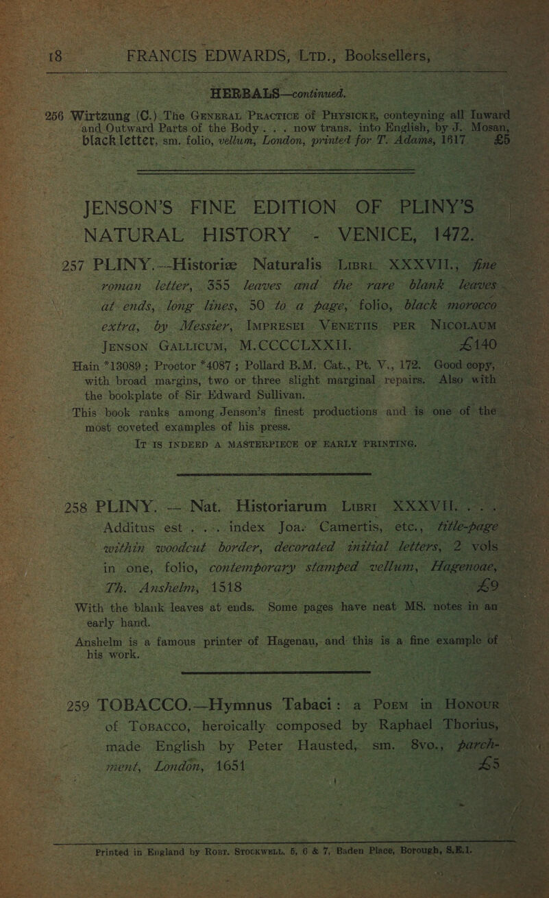             ya Outward Parts of Ue Bos ey now traewe Sie: Bn: black letter, sm. ae Lor lua eee ea Tr A ~ JENSON'S: FINE. EDITION. NATURAL. HISTORY Be ce fa. roman letter, : 355 leaves. and the rare “a lnk baie. be ee  IMPRESET - VE JENSON Gatticum, M. CCCCLE RL. Hain *13089 ; Proctor *4087 ; Pollard BM. he Pt. o. 1% :      2. most doused amos of ie press. : ee cee seat Is INDEED A MASTERPIECE ‘OF HARLY PRINTING, &amp;   258 PLINY. a Nat. Historiarum Liar bee ee est .      Th. oe 4518 ee a e Ee 2 ae With the blank leaves ‘at ends, Some, ages have neat MS. early hand. : “Anshelm is a oe printer of ¢ Hagonas, and this is | a ne his Mrs ; stan tease 6  2 ) made: English by Peter Hlausted, sm, : ment, London, 1654