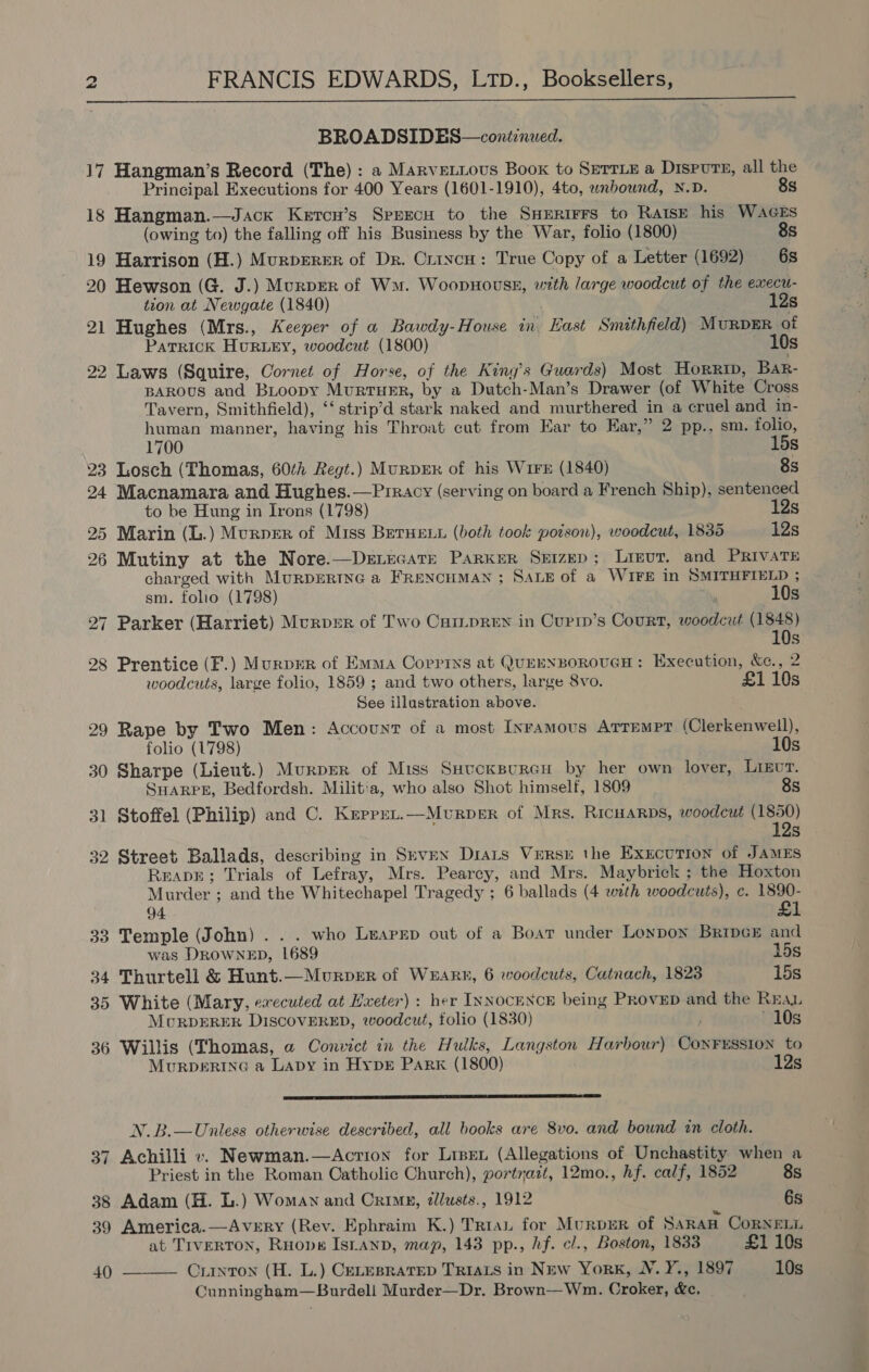 FRANCIS EDWARDS, L1p., Booksellers,  BROADSIDES—conitenued. 17 Hangman’s Record (The) : a Marvetious Boox to Serrie a DisPurs, all the Principal Executions for 400 Years (1601-1910), 4to, wnbownd, N.D. 8s 18 Hangman.—Jack Ketcn’s SprrecH to the SHErirrs to Raise his WAGES (owing to) the falling off his Business by the War, folio (1800) 8s 19 Harrison (H.) MurpERER of Dr. Crincu: True Copy of a Letter (1692) 6s 20 Hewson (G. J.) Murper of Wm. Woopnouss, with large woodcut of the execu- tion at Newgate (1840) 12s 21 Hughes (Mrs., Keeper of a Bawdy-House in. East Smithfield) Murpmr of Patrick Hur Ley, woodcut (1800) 10s 22 Laws (Squire, Cornet of Horse, of the King’s Guards) Most Horrip, Bar- BAROUS and BLoopy MuRTHER, by a Dutch-Man’s Drawer (of White Cross Tavern, Smithfield), ‘‘ strip’d stark naked and murthered in a cruel and in- human manner, having his Throat cut from Ear to Ear,” 2 pp., sm. folio, 1700 15s 23 Losch (Thomas, 60¢h Regt.) MuRpDER of his Wire (1840) 8s 24 Macnamara and Hughes.—Prracy (serving on board a French Ship), sentenced to be Hung in Irons (1798) 12s 25 Marin (L.) Murper of Miss BerHet (both took poison), woodcut, 1835 12s 26 Mutiny at the Nore.—Denecare Parker Seizep; Lreut. and PRIVATE charged with MuRDERTNG a FReNcHMAN; Saxe of a WIFE in SMITHFIELD ; sm. folio (1798) Sing 10s 27 Parker (Harriet) Murprr of Two Cur_pReEN in Currp’s Court, woodcut (1848) 10s 28 Prentice (F.) MurpEeR of Emma Corrins at QuEHNBOoROUGH: Execution, &amp;e., 2 woodcuts, large folio, 1859 ; and two others, large 8vo. £1 10s See illastration above. 29 Rape by Two Men: Account of a most Inramous Arrempr (Clerkenwell), folio (1798) 10s 30 Sharpe (Lieut.) Murper of Miss Suucksureu by her own lover, Ligvr. SHARPE, Bedfordsh. Militia, who also Shot himself, 1809 8s 31 Stoffel (Philip) and C. Keprun.—Murper of Mrs. Ricuarps, woodcut (1850) 12s 32 Street Ballads, describing in Srvpn Drats Verse the Execution of JAMES ReapE; Trials of Lefray, Mrs. Pearcy, and Mrs. Maybrick ; the Hoxton Murder ; and the Whitechapel Tragedy ; 6 ballads (4 wath woodcuts), c. 1890- 94 £1 33 Temple (John) . . . who Luapep out of a Boar under Lonpon Bripck and was DROWNED, 1689 15s 34 Thurtell &amp; Hunt.—Murper of WARE, 6 woodcuts, Catnach, 1823 15s 35 White (Mary, executed at Hxeter) : her INNocENCE being PRoveEpD and the REAL McRDERER DISCOVERED, woodcut, folio (1830) 10s 36 Willis (Thomas, a Convict in the Hulks, Langston Harbour) CONFESSION to MuRDERING a LADy in HypDE PARK (1800) 12s  N.B.—Unless otherwise described, all books are 8vo. and bound in cloth. 37 Achilli v. Newman.—Acrion for Lise (Allegations of Unchastity when a Priest in the Roman Catholic Church), yortyazt, 12mo., hf. calf, 1852 8s 38 Adam (H. L.) Woman and Crimg, zllusts., 1912 6s 39 America.—Avrry (Rev. Ephraim K.) Triau for MurpsER of Saran CoRNELL at TIvERTON, Ruope Istanp, map, 143 pp., hf. cl., Boston, 1833 £1 10s 40 ———— Curnton (H. L.) CeLesrateD TRIALS in NEw York, WN. Y., 1897 10s Cunningham—Burdell Murder—Dr. Brown—Wm. Croker, &amp;c,
