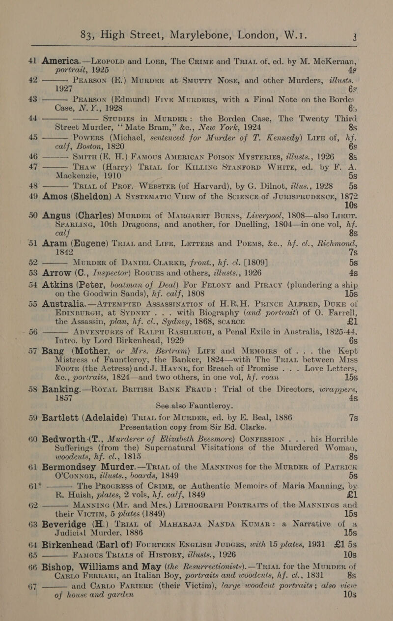  41 America.—LxEopotp and Lors, The Orme and TRIAL of, ed. by M. McKernan,       portrait, 1925 49 42 rap nea (E.) MurpeR at Smurry Noss, and other Murders, pies \ 9 43 PEARSON (Edmund) Five Murprrs, with a Final Note on the Borde: Case, N. Y., 1928 ‘> 44 STUDIES in MurpgeR: the Borden Case, The Twenty Third Street Murder, ‘‘ Mate Bram,” &amp;c., New York, 1924 8s 45 PowErRS (Michael, sentenced for Murder of T. Kennedy) Lire of, hf. calf, Boston, 1820 6s 46 ——— Smriru (EK. H.) Famous American Porson MystErizs, zdl/usts., 1926 8s 47 THaw (Harry) Tran for Kiniurinec STaANFoRD Wuirts, ed. by F. A. Mackenzie, 1910 5s 48 TRIAL of PRor. WesstER (of Harvard), by G. Dilnot, z//us., 1928 5s  49 Amos (Sheldon) A Systematic View of the Scrence of JURISPRUDENCE, 1872 10s 50 Angus (Charles) Murper of Marcarer Burns, Liverpool, 1808—also Lieut. SPARLING, 10th Dragoons, and another, for Duelling, 1804—in one vol, Af.      calf 8s 51 Aram (Eugene) TRIAL and Lire, Letters and Porms, &amp;c., hf. cl., sag 1842 s 52 Murper of Dante. CiarKke, front., hf. cl. [1809] 5s 53 Arrow (C., Jnspector) Roauxzs and others, ¢lusts., 1926 4s 54 Atkins (Peter, boatman of Deal) For Frenonxy and Prracy (plundering a ship on the Goodwin Sands), hf. calf, 1808 15s 55 Australia.—ATTEMPTED ASSASSINATION of H.R.H. Prince ALFRED, DUKE of EpiInsurGH, at SYDNEY... with Biography (and portrait) of O. Farrell, the Assassin, plan, hf. cl., Sydney, 1868, SCARCE £1 - 56 ADVENTURES of RALPH RASHLEIGH, a Penal Exile in Australia, 1825-44, Intro. by Lord Birkenhead, 1929 6s 57 Bang (Mother, or Mrs. Bertram) Lire and Memorrs of... the Kept Mistress of Fauntleroy, the Banker, 1824—with The TRIAL between Miss Foote (the Actress) and J. Haynn, for Breach of Promise ... . Love Letters, &amp;e., portraits, 1824—and two others, in one vol, hf. roan 15s 58 Banking.—Royat British Bank FrRaup: Trial of the Directors, wrappers, 1857 4s See also Fauntleroy. 59 Bartlett (Adelaide) Trrau for Murpmr, ed. by E. Beal, 1886 7s Presentation copy from Sir Ed. Clarke. 60 Bedworth-T., Murderer of Elizabeth Beesmore) Conrrssion . . . his Horrible Sufferings (from the) Supernatural Visitations of the Murdered Woman, woodcuts, hf. cl., 1815 8s 61 Bermondsey Murder.—Triat of the MAannines for the MuRDER of Patrick O’Connor, tllusts., boards, 1849 5s 61* The Procress of Crime, or Authentic Memoirs of Maria Manning, by R. Huish, plates, 2 vols, hf. calf, 1849 £1 62 MAnninG (Mr. and Mrs.) LirnoGRaPpH Portraits of the MANNINGS and, their Victim, 5 plates (1849) 15s 63 Beveridge (H.) Tran of ManarasA Nanpa Kumar: a Narrative of a Judicial Murder, 1886 15s 64 Birkenhead (Earl of) Fourteen Enciisa Jupeers, with 15 plates, 1931 £1 5s 65 Famous Trias of History, zl/usts., 1926 10s 66 Bishop, Williams and May (the Resurrectionists).—TRIAL for the MuRDmER of Car_Lo FERRARI, an Italian Boy, portraits and woodcuts, hf. cl., 1831 8s and CarLo FARIERE (their Victim), /arye woodcut portraits; also vieir  67 . of house and garden 10s