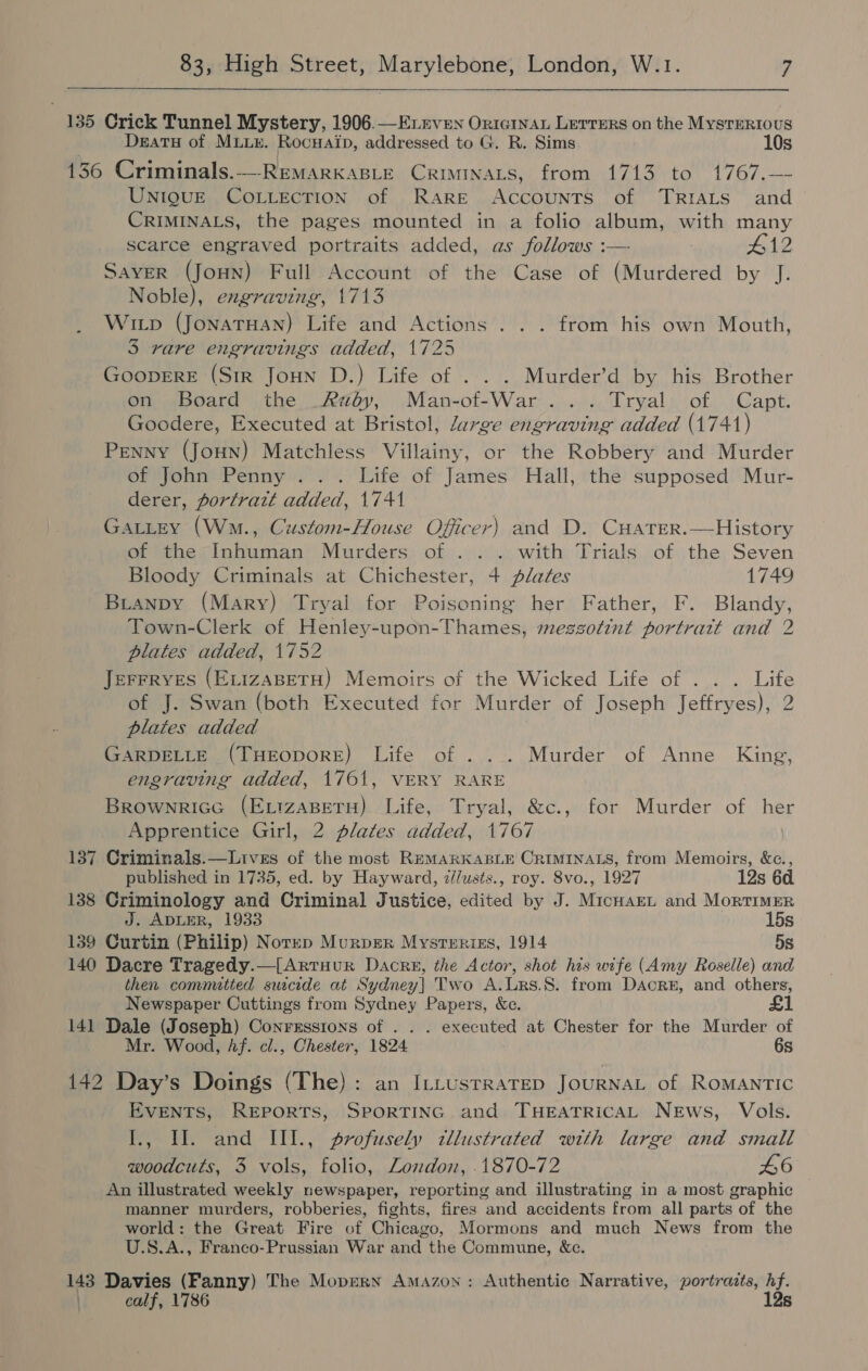  135 Crick Tunnel Mystery, 1906.—Enrven Ortginau Lerrers on the Mysterious Deatsy of Mux. Rocuaip, addressed to G. R. Sims 10s 136 Criminals.-—REMARKABLE CrimInaLs, from 1713 to 1767.— UniguUE COLLECTION of Rare Accounts of TRIALS and CRIMINALS, the pages mounted in a folio album, with many scarce engraved portraits added, as follows :— #12 Saver (Joun) Full Account of the Case of (Murdered by J. Noble), engraving, 1713 Witp (Jonaruan) Life and Actions . . . from his own Mouth, 3 rare engravings added, 1725 | GooprErE (Sir Joun D.) Life of . . . Murder’d by his Brother on board the Rdéoy, .Man-of-War ......, Tryal: of. Capt. Goodere, Executed at Bristol, large engraving added (1741) Penny (Joun) Matchless Villainy, or the Robbery and Murder of John Penny... Life of James Hall, the supposed Mur- derer, portratt added, 1741 Gatitey (Wm., Custom-House Officer) and D. CHATER.—History of the Inhuman Murders of ... with Trials of the Seven Bloody Criminals at Chichester, 4 plates 1749 Buianpy (Mary) Tryal for Poisoning her Father, F. Blandy, Town-Clerk of Henley-upon-Thames, meszotint portratt and 2 plates added, 1752 JeFFRYES (ELIZABETH) Memoirs of the Wicked Life of . . . Life of J. Swan (both Executed for Murder of Joseph Jeffryes), 2 plates added GARDELLE (THEODORE) Life of . .. Murder of Anne King, engraving added, 1761, VERY RARE Brownrice (ExizaBetu) Life, Tryal, &amp;c., for Murder of her Apprentice Girl, 2 plates added, 1767 137 Criminals.—Lives of the most RemarKasLE CRIMINALS, from Memoirs, &amp;c., published in 1735, ed. by Hayward, dlusts., roy. 8vo., 1927 12s 6d. 138 Criminology and Criminal Justice, edited by J. MicHarEL and Mortimer J. ADLER, 1933 15s 139 Curtin (Philip) Norep Murpger Mysrerriss, 1914 5s 140 Dacre Tragedy.—[Artuur Dacre, the Actor, shot his wife (Amy Roselle) and then committed suicide at Sydney] Two A.ULrs.8. from Dacre, and others, Newspaper Cuttings from Sydney Papers, &amp;c. £1 141 Dale (Joseph) Conresstons of . . . executed at Chester for the Murder of Mr. Wood, hf. cl., Chester, 1824 6s 142 Day’s Doings (The): an Irtustrarep JourNaL of RomANTIC EVENTS, REPORTS, SPORTING and THEATRICAL News, Vols. I., Ul. and IIl., profusely tllustrated with large and small woodcuts, 3 vols, folio, London, .1870-72 46 An illustrated weekly newspaper, reporting and illustrating in a most graphic manner murders, robberies, fights, fires and accidents from all parts of the world: the Great Fire of Chicago, Mormons and much News from the U.S.A., Franco-Prussian War and the Commune, Xe. 143 Davies (Fanny) The Mopern Amazon: Authentic Narrative, portraits, hf. ) calf, 1786 12s