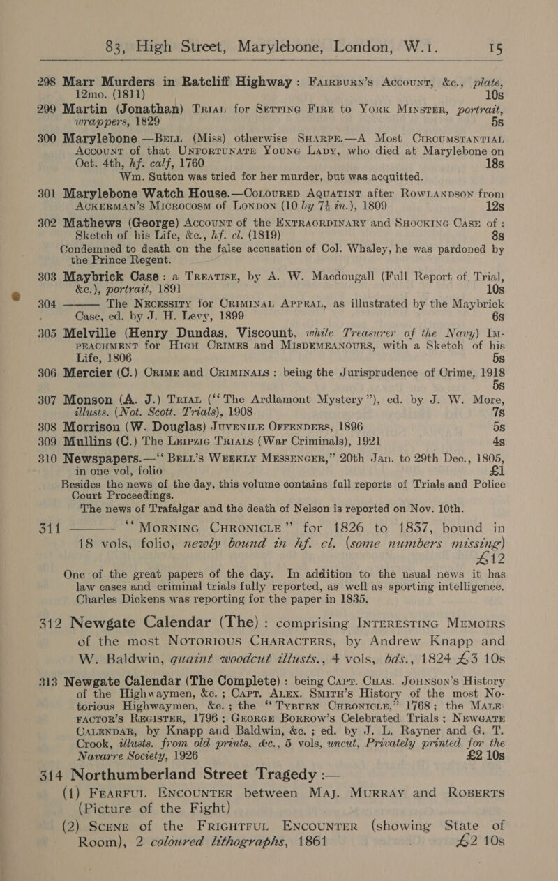  298 Marr Murders in Ratcliff Highway: Farrpurn’s Account, &amp;c., plate, 12mo. (18)1) 10s 299 Martin (Jonathan) Trai for Serrinc Frre to YorxK Minster, portrait, wrappers, 1829 5s 300 Marylebone —Beui. (Miss) otherwise SHarpr.—A Most CrroumsTanTIAL Account of that UnrortunatE Youna Lapy, who died at Marylebone on Oct. 4th, hf. calf, 1760 18s Wm. Sutton was tried for her murder, but was acquitted. 301 Marylebone Watch House.—Conovrep AQuaTint after RowLANpson from ACKERMAN’S Microcosm of Lonpon (10 by 73 an.), 1809 12s 302 Mathews (George) Account of the ExrraorpINARY and SHocKING Casx of : Sketch of his Life, &amp;c., hf. cl. (1819) 8s Condemned to death on the false accusation of Col. Whaley, he was pardoned by the Prince Regent. 303 Maybrick Case: a Trratisr, by A. W. Macdougall (Full Report of. Trial,  &amp;e.), portrait, 1891 10s 304 The Necessity for Criminal Apprat, as illustrated by the Maybrick : Case, ed. by J. H. Levy, 1899 6s 305 Melville (Henry Dundas, Viscount, while Treasurer of the Navy) Im- PEACHMENT for HicH CrimEs and MispEMEANOURS, with a Sketch of his Life, 1806 5s 306 Mercier (C.) Crime and Crimrnats: being the Jurisprudence of Crime, ws Ss 307 Monson (A. J.) Tria (‘‘ The Ardlamont Mystery’), ed. by J. W. More, illusts. (Not. Scott. Trials), 1908 qs 308 Morrison (W. Douglas) JuvENILE OFFENDERS, 1896 5s 309 Mullins (C.) The Lerezia Triats (War Criminals), 1921 4g 310 Newspapers.—‘‘ Bett’s Wrexty Mrssencer,” 20th Jan. to 29th Dec., 1805, : in one vol, folio £1 Besides the news of the day, this volume contains full reports of Trials and Police Court Proceedings. The news of Trafalgar and the death of Nelson is reported on Nov. 10th. — **MornING CHRONICLE” for 1826 to 1837, bound in 18 vols, folio, zewly bound in hf. cl. (some numbers missing) #12 One of the great papers of the day. In addition to the usual news it has law cases and criminal trials fully reported, as well as sporting intelligence. Charles Dickens was reporting for the paper in 1835. 311  312 Newgate Calendar (The): comprising INTERESTING MEMOIRS of the most Nororious CHARACTERS, by Andrew Knapp and W. Baldwin, guaint woodcut tllusts., 4 vols, bds., 1824 43 10s 313 Newgate Calendar (The Complete) : being Capt. Cuas. JoHnson’s History of the Highwaymen, &amp;c. ; Capt. ALEx. Smirn’s History of the most No- torious Highwaymen, &amp;c.; the ‘‘ TypurN CHRONICLE,” 1768; the MALE- FACTOR’S REGISTER, 1796 ; GrorGE Borrow’s Celebrated Trials ; NEwGatE CALENDAR, by Knapp and Baldwin, &amp;c. ; ed. by J. L. Rayner and G. T. Crook, zlusts. from old prints, &amp;c., 5 vols, uncut, Privately printed for the Navarre Society, 1926 £2 10s 314 Northumberland Street Tragedy :— (1) Fearrul ENcouNTER between Maj. Murray and Roserts (Picture of the Fight) (2) Scene of the Fricutrut ENcouNTER (showing State of Room), 2 coloured lithographs, 1861 42 10s