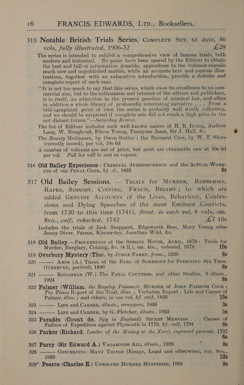  315 Notable British Trials Series, Comptere Set, to date, 56 vols, fully tllustrated, 1906-32 £28 The series is intended to exhibit a comprehensive view of famous trials, both modern and historical. No pains have been spared by the Editors to obtain the best and fullest information possible, appendices to the volumes contain much new and unpublished matter, while an accurate text and copious illus- trations, together with an exhaustive introduction, provide a definite and complete report of each case. ‘¢Tt is not too much to say that this series, which owes its excellence to no com- mercial aim, but to the enthusiasm and interest of the editors and publishers, is in itself, an education in the present practice of crimina! law, and offers in addition a whole library of profoundly interesting narrative . . . From a bibl ographical point of view the series is probably well worth collecting, and we should be surprised if complete sets did not reach a high price in the not distant future.” —Saturday Review. The list of Editors includes such well-known names of H. B. Irving, Andrew Lang, W. Roughead, Filson Young, Tennyson Jesse, Sir J. Hall, Xe. The Bounty Mutineers, by Owen Rutter; the Baccarat Case, by W. T. Shore (recently issued), per vol, 10s 6d A number of volumes are out of print, but most are obtainable new at 10s 6d per vol. Full list will be sent on request. 316 Old Bailey Experience : CRIMINAL JURISPRUDENCE and the ActuaL WorkK- ING of our Penat Cops, Af. cl., 1833 8s 317 Old Bailey Sessions. — Triats for MURDER, ROBBERIES, Rapes, Sopomy, Corninc, Fraup, BicamMy; to which are added GENUINE Accounts of the Lives, Behaviour, Confes- sions and Dying Speeches of the most Eminent Convicts, from 1720 to this time (1741), front. to each vol, 4 vols, sm. 8vo., calf, rebacked, 1742 47 10s Includes the trials of Jack Sheppard, Edgeworth Bess, Mary Young alias Jenny Diver, Parson, Kinnersley, Jonathan Wild, &amp;c. 318 Old Bailey.—Procrrpincs at the Szsston Hovusn, Apri, 1679: Trials for   Murder, Burglary, Coining, &amp;c. (4 ll.), sm. 4to., wnbound, 1679 10s 319 Overbury Mystery (The), by Jupcr Parry, front., 1925 8s 320 Amos (A.) Tria of the Kart of Somerset for Potsontne Sir THos. OvERBURY, portrait, 1846 6s 54 RovcHrap (W.) The Fara Countass, and other Studies, 9 ne Ss 322 Palmer (William, the Rugeley Poisoner) MuRDER of JoHN Parsons Coox : The Times Report of the Trial, clus. ; Verbatim Report ; Life and Career of    Palmer, a/us. ; and others, in one vol, Af. calf, 1856 15s 323 Lirké and CAREER, 2llusts., wrappers, 1856 3s 324 Liré and CaREkER, by G. Fletcher, z//usts., 1925 5s 325 Paradés (Count de, Spy in England) Secret Memorrs . . . Causes of Failure of Expedition against Plymouth in 1779, hf. calf, 1791 6s 326 Parker (Richard, Leader of the Mutiny atthe Nore), engraved portrait, ed Ss 327 Parry (Sir Edward A.) Vacasonps ALL, z/usts., 1926 T. 8s 328 Concerninc Many Tunes (Essays, Legal and otherwise), roy. 8vo., 1929 . 12s 328* Pearce (Charles EB.) Unsotvep Murprer Mystertss, 1924 9s