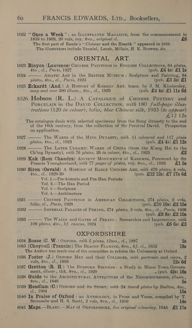 1022 ‘‘Once a Week”: an ILLUSTRATED MAGAZINE, from the commencement in 1859 to 1869, 20 vols, roy. 8vo., original cl. £6 The first part of Reade’s ‘‘ Cloister and the Hearth ’’ appeared in 1859. The illustrators include Tenniel, Leech, Millais, H K. Browne, &amp;e. ORIEN TAL. 1023 Binyon (Laurence) Cu1nEsE Parintines in EnexisH Con.ections, 64 plates,  4to , cl., Paris, 1927 (pub. £4 4s) £1 1s 1024 — Asiatic ArT in the British Museum: Sculpture and Painting, 64 plates, 4to., cl., Paris, 1925 (pub. £3 3s) £1 1025 Eckardt (And.) A History of Kornan Art, trans. by J. M. Kindersley, map and over 500 zilusts., 4to., cl., 1929 (pub. £4 4s) £1 11s 6d 1026 Hobson (R. L.) A Caratocurt of CHINESE PoTTERY and PORCELAIN in the Davip COLLECTION, wth 180 fadll-page zllus- trations (120 zn colour), folio, blue Chinese silk, 1933 (to appear) #12 12s The catalogue deals with selected specimens from the Sung dynasty to the end of the 18th century, from the collection of Sir Percival David. Prospectus on application.  1027 The Wares of the Mine Dynasty, with 11 coloured and 117 plain plates, 4to., cl., 1923 (pub. £4 4s) £1 12s 1028 ——— The Later Ceramic Warzs of Curina (from the K’ang Hsi to the Ch’ing Dynasty), wth 76 plates, 26 in colour, 4to., cl., 1925 £2 1029 Kak (Ram Chandra) Ancrenr’ Monuments of Kasumtr, Foreword by Sir Francis Younghusband, with 77 pages of plates, roy. 8vo., cl., 1933 £1 5s 1030 Siren (Osvald) A History of Earty CHINESE ART, with 476 plates, 4 vols, 4to., cl.. 1929-30 (pub. £12 12s) £7 17s 6d Vol. 1.—Pre-historic and Pre-Han Periods Vol. 2.—The Han Period Vol. 3.—Sculpture Vol. 4.—Architecture    1031 — CHINESE PAINTINGS in AMERICAN COLLECTIONS, 274 plates, 2 vols, folio, cl., Paris, 1928 (pub. £10 10s) £2 15s 1032 — ImprriaL Paraces of PEKING, 274 plates, 3 vols, 4to., cl., Paris, 1926 (pub. £8 8s) £2 10s 1033 The WALLS and Gartrs of PEKING: Researches and Impressions, with 109 plates, 4to., hf. canvas, 1924 (pub. £6 6s) £3 OXFORDSHIRE 1034 Boase (C. W.) Oxrorp, with 2 plans, 12mo., el., 1887 2s 1035 [Cheynell (Francis)] The Beacon Framine, 8vo., hf. cl., 1652 18s The Author was made one of the committee to reform the University at Oxford. — 1036 Foster (J.) Oxrorp Men and their CoLtLecEs, with portraits and views, 2 vols, 4to., cl., 1893 12s 6d 1037 Gretton (R. H.) ‘Ihe Burrorp Recorps: a Study in Minor Town Govern- ment, z/dusts , thk. 8vo., cl., 1920 ~ (pub. 42s) 16s 1038 Guide to the ARcuITECTURAL ANTIQUITIES of the NEIGHBOURHOOD, t/lusts., 8vo., cl., 1846 5s 1039 Headlam (C.) Oxrorp and its Story, with 24 tinted plates by Railton, 4to., — el., 1904 15s 1040 In Praise of Oxford : an ANTHOLOGY, in Prose and Verse, compiled by T. Seccombe and H. S. Scott, 2 vols, 8vo., c/., 1910 14s 1041 Maps.—Briarv.—Map of OxrorpsniRE, fine original colouring, 1645 £115s