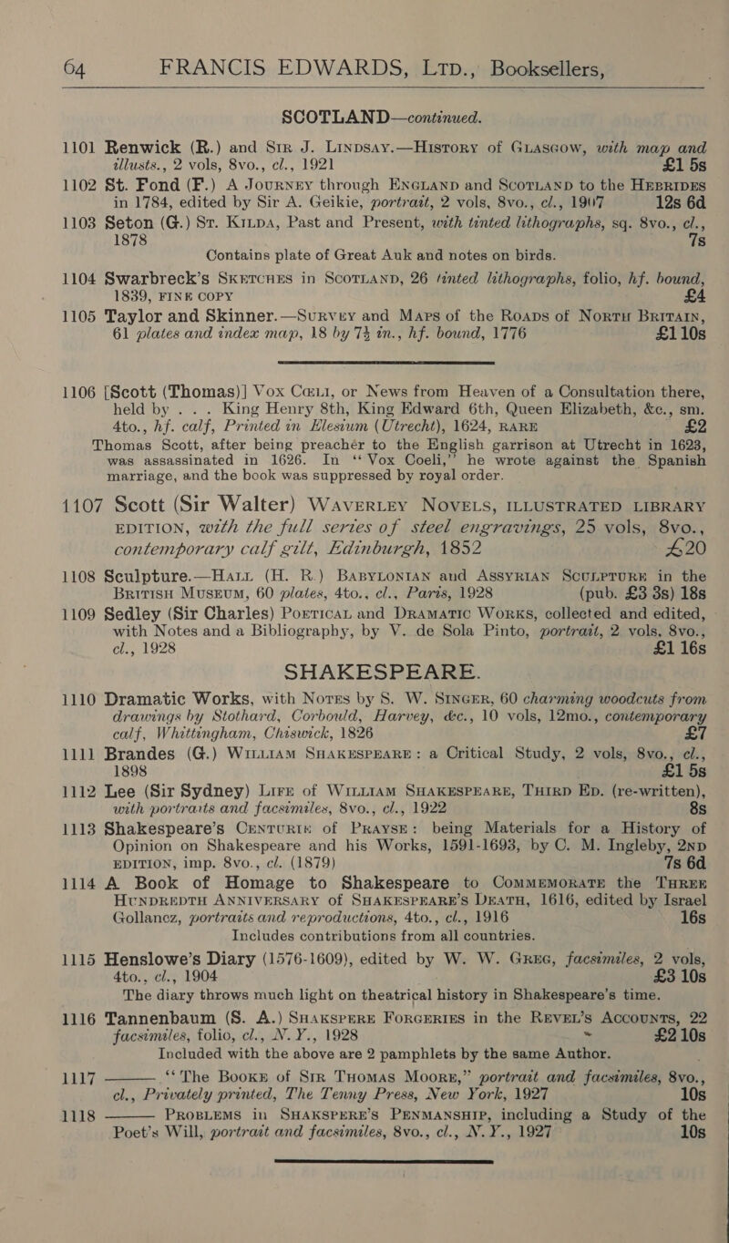  SCOTLAN D—continued. 1101 Renwick (R.) and Str J. Linpsay.—History of Guascow, with map and allusts., 2 vols, 8vo., cl., 1921 £1 5s 1102 St. Fond (F.) A Journey through EnGianp and Scornanp to the HEBRIDES in 1784, edited by Sir A. Geikie, portrazt, 2 vols, 8vo., c/., 1907 12s 6d 1103 Seton (G.) St. Kripa, Past and Present, with tinted lithographs, sq. 8vo., cl., Mee Contains plate of Great Auk and notes on birds. he 1104 Swarbreck’s SkrTcues in ScoTLann, 26 tinted lithographs, folio, hf. bound, 1839, FINE COPY £4 1105 Taylor and Skinner.—Survey and Maps of the Roaps of Nortu Brrrain, 61 plates and index map, 18 by 74 in., hf. bound, 1776 £110s  1106 [Scott (Thomas) ] Vox Cai, or News from Heaven of a Consultation there, held by . . . King Henry 8th, King Edward 6th, Queen Elizabeth, &amp;c., sm. A4to., hf. calf, Printed in Hlesiwm (Utrecht), 1624, RARE £2 Thomas Scott, after being preacher to the English garrison at Utrecht in 1623, was assassinated in 1626. In ‘‘ Vox Coeli,’’ he wrote against the Spanish marriage, and the book was suppressed by royal order. 1107 Scott (Sir Walter) Wavertey NOVELS, ILLUSTRATED LIBRARY EDITION, wzth the full sertes of steel engravings, 25 vols, 8vo., contemporary calf gilt, Edinburgh, 1852 420 1108 Sculpture.—Harit (H. R.) BABYLONIAN and ASSYRIAN SCULPTURE in the British Museum, 60 plates, 4to., cl., Paris, 1928 (pub. £3 3s) 18s 1109 Sedley (Sir Charles) Porrican and Dramatic Works, collected and edited, - with Notes and a Bibliography, by V. de Sola Pinto, portrait, 2. vols, 8vo., cl., 1928 £1 16s SHAKESPEARE. 1110 Dramatic Works, with Nores by 8. W. SrncEr, 60 charming woodcuts from drawings by Stothard, Corbould, Harvey, &amp;c., 10 vols, 12mo., contemporary calf, Whittingham, Chiswick, 1826 £7 1111 Brandes (G.) Wiiui1AM SHAKESPEARE: a Critical Study, 2 vols, jane él., 5s 1112 Lee (Sir Sydney) Lirn of Wri~L1am SHAKESPEARE, THIRD Ep. (re-written), with portraits and facsimiles, 8vo., cl., 1922 8s 1113 Shakespeare’s CrentuRIn of PraysE: being Materials for a History of Opinion on Shakespeare and his Works, 1591-1693, by C. M. Ingleby, 2np EDITION, imp. 8vo., c/. (1879) 7s 6d 1114 A Book of Homage to Shakespeare to CommemoratTEe the THREE HtNDREDTH ANNIVERSARY of SHAKESPEARE’S DEATH, 1616, edited by Israel Gollancz, portrazts and reproductions, 4to., cl., 1916 16s Includes contributions from all countries. 1115 Henslowe’s Diary (1576-1609), edited by W. W. Grue, facsimiles, 2 vols, 4to., cl., 1904 £3 10s The diary throws much light on theatrical history in Shakespeare’s time. 1116 Tannenbaum (S. A.) SHAKsPERE ForGrERIES in the Revet’s Accounts, 22 facsimiles, folio, cl., N.Y., 1928 ~ £2 10s Included with the above are 2 pamphlets by the same Author. ©The Books of Str Tuomas Moors,” portrait and facsimiles, 8vo., cl., Privately printed, The Tenny Press, New York, 1927 10s PROBLEMS in SHAKSPERE’S PENMANSHTP, including a Study of the Poet’s Will, portract and facsimiles, 8vo., cl., N.Y., 1927 10s 1117  1118  