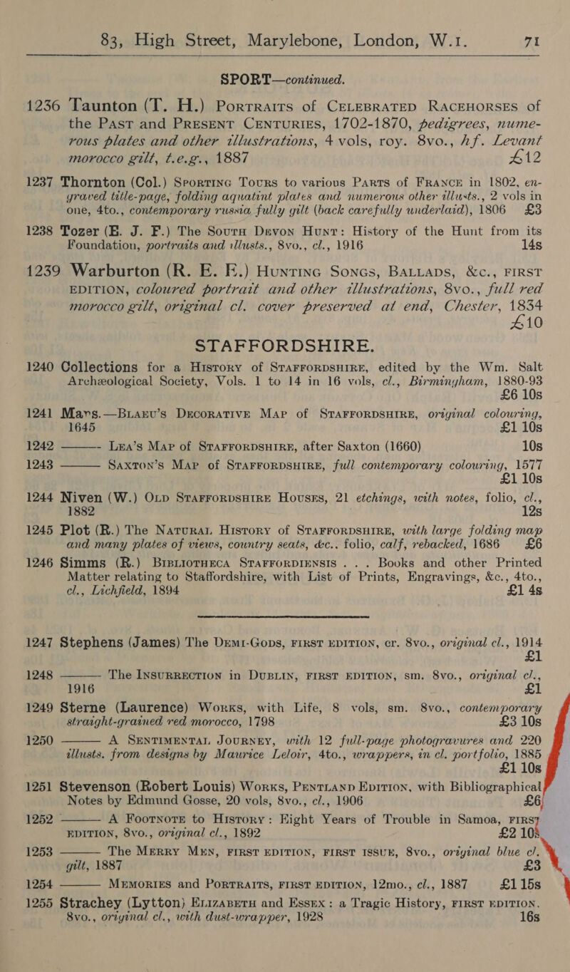 SPORT—continued. 1236 Taunton (T. H.) Porrrairs of CELEBRATED RACEHORSES of the Past and PRESENT CENTURIES, 1702-1870, pedigrees, nume- rous plates and other illustrations, 4 vols, roy. 8vo., hf. Levant morocco gilt, t.e.g., 1887 #12 1237 Thornton (Col.) Speortinc Tovrs to various Parts of FRANCE in 1802, en- yraved title-page, folding aquatint plates and numerous other tlusts., 2 vols in one, 4to., contemporary russia fully gilt (back carefully underlaid), 1806 £3 1238 Tozer (EB. J. F.) The Sours Devon Hunt: History of the Hunt from its Foundation, portraits and illusts., 8vo., cl., 1916 14s 1239 Warburton (R. E. FE.) Hunrine Sones, Batiaps, &c., FIRST EDITION, coloured portrait and other tllustrations, 8vo., full red morocco gilt, original cl. cover preserved at end, Chester, Pe; 10 STAFFORDSHIRE. 1240 Collections for a H1story of STAFFORDSHIRE, edited by the Wm. Salt Archeological Society, Vols. 1 to 14 in 16 vols, cl., Birminyham, 1880-93 £6 10s 1241 Mavs.—Btarv’s DrcorativE Map of STAFFORDSHIRE, original colouring, 1645 £1 10s 1242 ———- Lea’s Map of STAFFORDSHIRE, after Saxton (1660) 10s 1243 Saxton’s Map of STAFFORDSHIRE, full contemporary colouring, 1577 10s 1244 Niven (W.) OLp StaFForpsHIRE Hovsses, 21 etchings, with notes, folio, cl., 1882 12s 1245 Plot (R.) The Narurat History of STAFFORDSHIRE, with large folding map and many plates of views, country seats, &c.. folio, calf, rebacked, 1686 £6 1246 Simms (R.) Bre.tiotneca STAFFORDIENSIS ... Books and other Printed Matter relating to Staffordshire, with List of Prints, Engravings, &c., 4to., cl., Lichfield, 1894 £1 4s 1247 Stephens (James) The Dremi-Gops, FIRST EDITION, cr. 8vo., original cl., 1914 £1 1248 ———— The InsuRREcTION in DUBLIN, FIRST EDITION, sm. 8vo., orzginal c/., 1916 1249 Sterne (Laurence) Works, with Life, 8 vols, sm. 8vo., contemporary stratght-grained red morocco, 1798 £3 10s 1250 A SENTIMENTAL JOURNEY, with 12 full-page photogravures and 220 illusts. from designs by Maurice Leloir, 4to., wrappers, in cl. portfolio, 1885 £1 10s 1251 Stevenson (Robert Louis) Works, Pentianp Epirion, with Bibliographical Notes by Edmund Gosse, 20 vols, 8vo., c/., 1906 £6 1252 A Footnote to History: Hight Years of Trouble in Samoa, sos EDITION, 8vo., original cl., 1892 £2 108 1253 The Merry MEN, FIRST EDITION, FIRST ISSUE, 8vo., orzyginal blue cl. gilt, 1887 1254 MEMORIES and PoRTRAITS, FIRST EDITION, 12mo., cl., 1887 £1 15s 1255 Strachey (Lytton) Enizazeru and Essex: a Tragic History, FIRST EDITION. 8vo., ortyinal cl., with dust-wrapper, 1928 16s