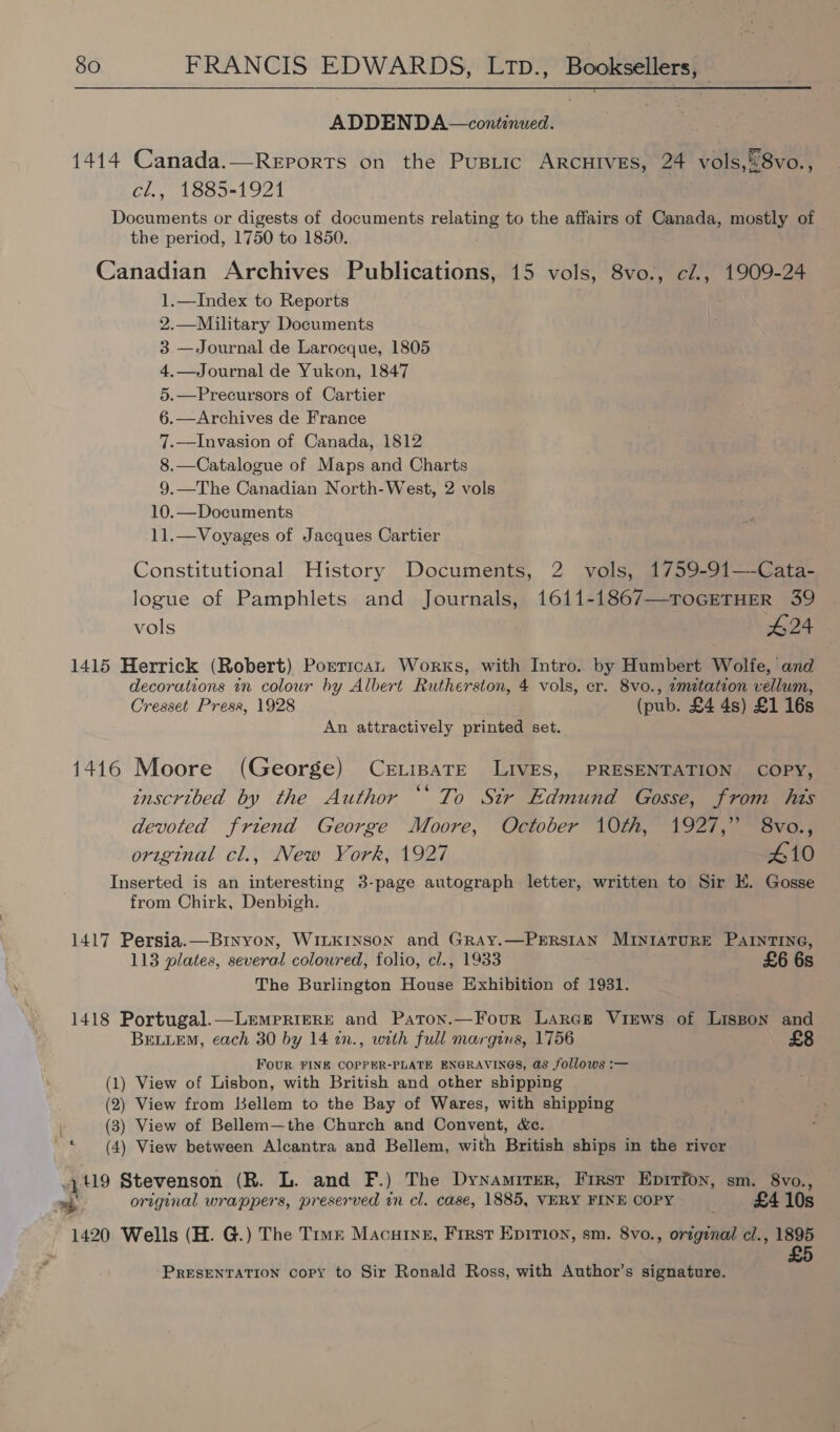 ADDENDA—continued. 1414 Canada.—Reports on the Pusiic ARCHIVES, 24 vole eave cl., 1885-1921 Documents or digests of documents relating to the affairs of Canada, mostly of the period, 1750 to 1850. Canadian Archives Publications, 15 vols, 8vo., cl., 1909-24 1.—Index to Reports 2.—Military Documents 3.—Journal de Larocque, 1805 4.— Journal de Yukon, 1847 5.—Precursors of Cartier 6.—Archives de France 7.—Invasion of Canada, 1812 8.—Catalogue of Maps and Charts 9.—The Canadian North-West, 2 vols 10.—Documents 11.—Voyages of Jacques Cartier Constitutional History Documents, 2 vols, 1759-91—-Cata- logue of Pamphlets and Journals, 1611-1867—TOGETHER 39 vols 424 1415 Herrick (Robert) Porticat. Works, with Intro.. by Humbert Wolfe, and decorations in colour by Albert Rutherston, 4 vols, cr. 8vo., zmitateon vellum, Cresset Press, 1928 (pub. £4 4s) £1 16s An attractively printed set. 1416 Moore (George) CeELipaTe LIVES, PRESENTATION COPY, inscribed by the Author ‘‘ To Sir Edmund Gosse, from his devoted friend George Moore, October 10th, 1927,” 8vo., original cl., New York, 1927 410 Inserted is an interesting 3-page autograph letter, written to Sir EK. Gosse from Chirk, Denbigh. 1417 Persia.—Brnyon, WILKINSON and GRAY.—PERSIAN MINIATURE PAINTING, 113 plates, several coloured, folio, cl., 1933 £6 6s The Burlington House Exhibition of 1931. 1418 Portugal.—LemprigeRE and Paton.—Four LarGr Views of Lisson and BELLEM, each 30 by 14 2n., with full margins, 1756 FOUR FINE COPPER-PLATE ENGRAVINGS, &S follows :— (1) View of Lisbon, with British and other shipping (2) View from Lsellem to the Bay of Wares, with shipping (3) View of Bellem—the Church and Convent, &c. (4) View between Alcantra and Bellem, with British ships in the river n & 449 Stevenson (R. L. and F.) The Dynamirer, First Eprrfon, sm. 8vo., > original wrappers, preserved in cl. case, 1885, VERY FINE COPY £4 10s 1420 Wells (H. G.) The Tiwz Macuring, Frrst Epition, sm. 8vo., original cl., 1895 £5 PRESENTATION copy to Sir Ronald Ross, with Author’s signature.