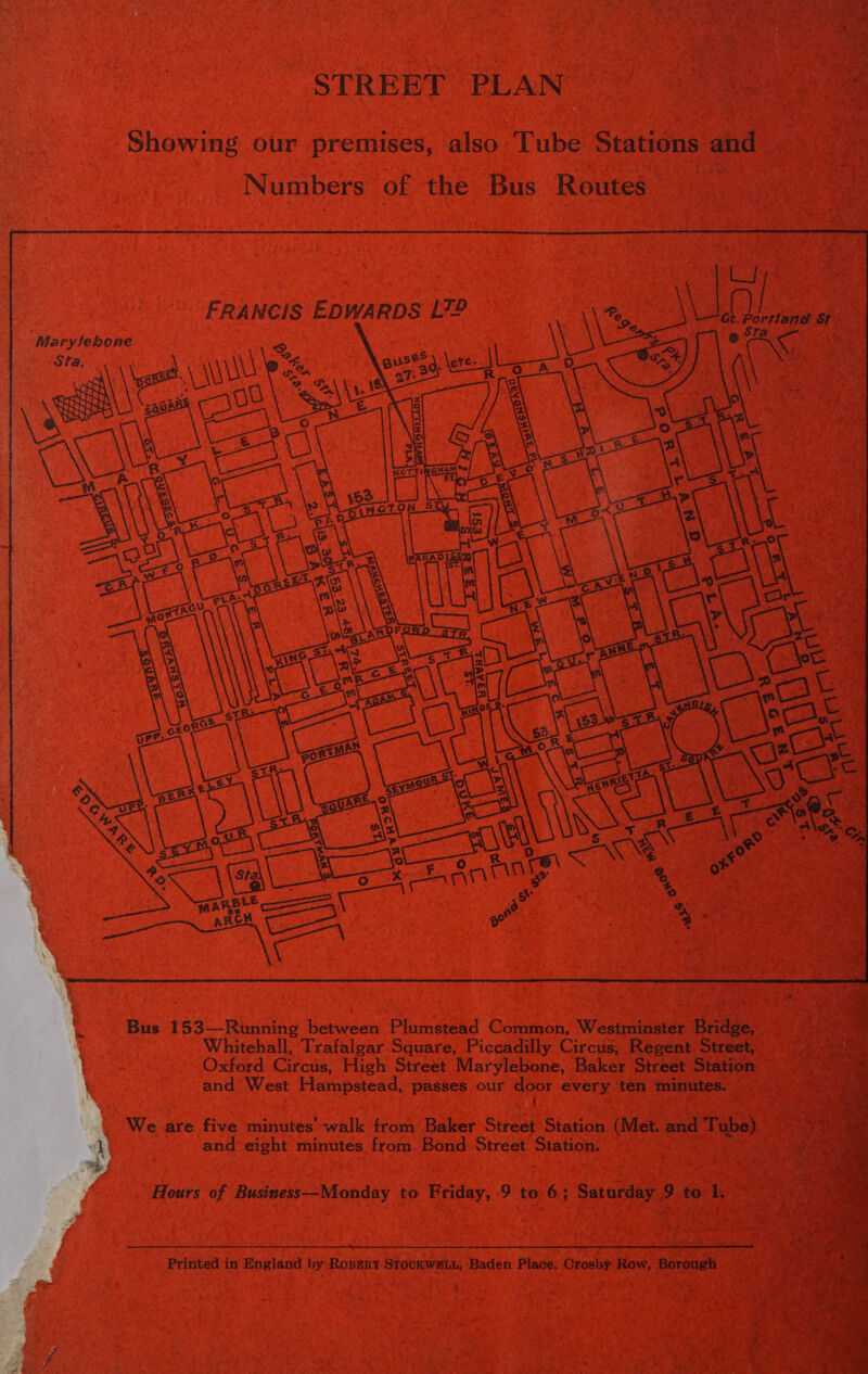 ‘ mens pees 5 eee a Poe STREET PLAN | ee Showing our premises, also Tube Stations and Numbers of the Bus Routes    FRANCIS EDWARDS L7® Al. at Nap St -        Bus 153—Running between Plumstead Common, Westminster Bridge, Whitehall, Trafalgar Square, Piccadilly Circus, Regent Street, Oxford Circus, High Street Marylebone, Baker Street Station and West Hampstead, passes our door every ten minutes. { _ We are five minutes’ walk from Baker Street Station (Met. and Tube) and*eight minutes from Bond Street Station. ‘Hours of Business—Monday to Friday, 9 to 6; Saturday 9 to 1. Printed in England by Ropert StockweuuL, Baden Place; Crosby Row, Borough