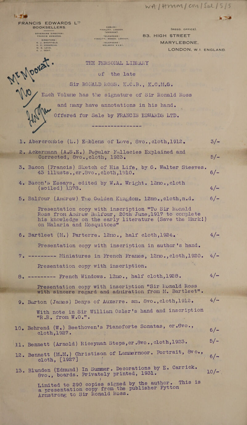   wt | Hom om | Set [5/5    ee FRANCIS EDWARDS L® BOOKSELLERS. nade Lene (REGD. OFFICE), : UNICODE). Byaaiene mowanue, = heme! 83, HIGH STREET a suaerete on MARYLEBONE, ate LONDON, w.1. ENGLAND. we e THE PERSONAL LIBRARY eve of the late olr ROWALD ROSS. K:C.B., K.O,M.Gs ay Bach Volume has the signature of Sir Ronald Koss and nany have annotations in his hand. Offered for Sale by FRANCIS EDWARDS LTD. 1. Abercrombie (L.) Eviblems of Love, 8vo.,cloth,1912, 3/- lenmeee fey bokeFDanN (A.S.E.) Popular Fallacies Explained and i. =e G@orrected, Svo.,cloth, 19234 5/- 3. Bacon (Francis) Sketch of His Life, by G. Walter Steeves. wor Lrusts',,cr.svo,,cloth, 1910. | 6/- 4. Bacon's Essays, edited by W.A. Wright. lemo.,cloth (soiled) 1378. 4/- 5, Balfour (Andrew) Tue Golden Kingdom. 12mo.,cloth,n.d,. 6/- Presentation copy with inscription To Sir konald Ross from Andrew Bulfour, 20th June,1917 to complete his knowledge on the early literature (Save the Mark?) on Malaria and Mosquitoes ‘6. Bartleet (M.) Parterre. 12mo., half cloth,1924.° 4. / Presentation copy with inscription in author ts hand. BS a ie etn Miniatures in French Frames, 12mo.,cloth,1920. 4/- Presentation copy with inscription. ‘ 8. --------- French Windows. 12mo., half cloth,1928. 4/- Presentation copy with inscription Sir honald Ross with sincere regard and admiration from M. Bartleet. “i 9, Barton (James) Denys of Auxerre. sn. 8vo.,cloth,191l2, 4/— With note in Sir William Osler's hand and inscription WR.R, from W.0.. 10, Behrend (W.) Beethoven's Pianoforte Sonatas, ergevaes ne Gloth, 19274 ‘41. Bennett (Arnold) Riceyman Steps, cr .8vo., cLoth,1925. eke 12. Bennett (M.M,) Christison of Lammermoor. Portrait, Svo., bi. cloth, [1927] / S | j Carrick. 3, Blunden (Edmund) In Summer. Decorations by E. &gt; ‘ - 8vo,., boards. Privately printed, LOSI 10/-, ies si +, This is imited to 290 copies signed by the BUD iOr ew. nL per eeannvesion copy from the publisher Fytton Armstrong to Sir Ronald Koss.