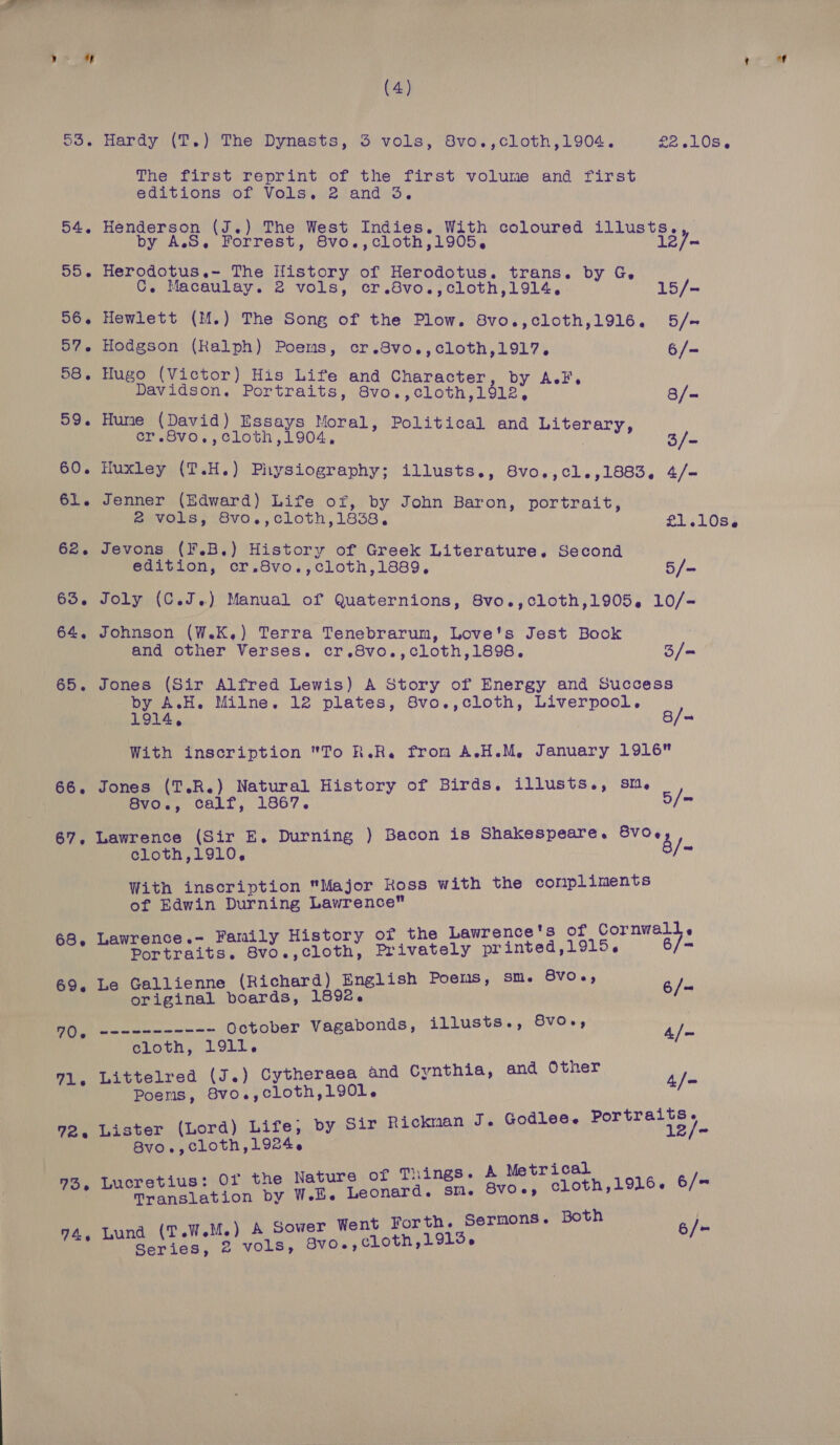 (4) 53. Hardy (T.) The Dynasts, 3 vols, 8vo.,cloth,1904. £25408 « The first reprint of the first volume and first editions of Vols. 2 and 3. 54. Henderson (J.) The West Indies. With coloured illusts., by A.S,. Forrest, 8vo.,cloth,1905, 12/- 55. Herodotus.- The History of Herodotus. trans. by G. C. Macaulay. 2 vols, cr.8vo.,cloth,1914. 15/- 56. Hewlett (M.) The Song of the Plow. 8vo.,cloth,1916. 5/- 57. Hodgson (Ralph) Poems, cr.8vo.,cloth,1917. 6/- 58. Hugo (Victor) His Life and Character, by AF, Davidson. Portraits, 8vo.,cloth,1912, 8/- 59. Hume (David) Essays Moral, Political and Literary, er.S8vo.,cloth,1904, ; 3/- 60. Huxley (T.H.) Physiography; illusts., 8vo.,cl.,1883, 4/— 61. Jenner (Edward) Life of, by John Baron, portrait, @ vols, 8vo.,cloth,1838, £1.10s. 62. Jevons (F.B.) History of Greek Literature. Second edition, cr.8vo.,cloth,1889. 5/- 63. Joly (C.J.) Manual of Quaternions, 8vo.,cloth,1905,. 10/- 64, Johnson (W.K,) Terra Tenebrarum, Love's Jest Book and other Verses. cr.8vo.,cloth,1898. 3/= 65. Jones (Sir Alfred Lewis) A Story of Energy and Success by A.H. Milne. 12 plates, 8vo.,cloth, Liverpool, 8/ 1914, a With inscription To R.R. from A.H.M, January 1916 66. Jones (T.R.) Natural History of Birds. illusts., sm, : 8vo., calf, 1867. 5/= 67, Lawrence (Sir E. Durning ) Bacon is Shakespeare. une cloth,1910, js With inscription Major Koss with the coripliments of Edwin Durning Lawrence i Hs . Lawrence.- Family History of the Lawrence's of Cornwa. : Shite Portraits. 8vo.,cloth, Privately printed,1915, 6 i BVO 69. Le Gallienne (Richard) English Poems, Sm. ap y , original boards, 1892. 6/ 90, “errr nr October Vagabonds, illusts., 8vO-, ype cloth, 1911. 71, Littelred (J.) Cytheraea and Cynthia, and Other ye Poens, Svo.,cloth,190l. 72, Lister (Lord) Life, by Sir Ricknan J. Godlee. SOE Bvo., cloth, 1924. i BS . Metrical 756 Lucretius: Or the Nature of Things. A beth 1016. 6/= Translation by Wl. Leonard. SM. SVOe6, . Both 74, Lund (T.W.M.) A Sower Went Forth. Sermons ais Series, 2 vols, Bvo0.,cLloth,1915.