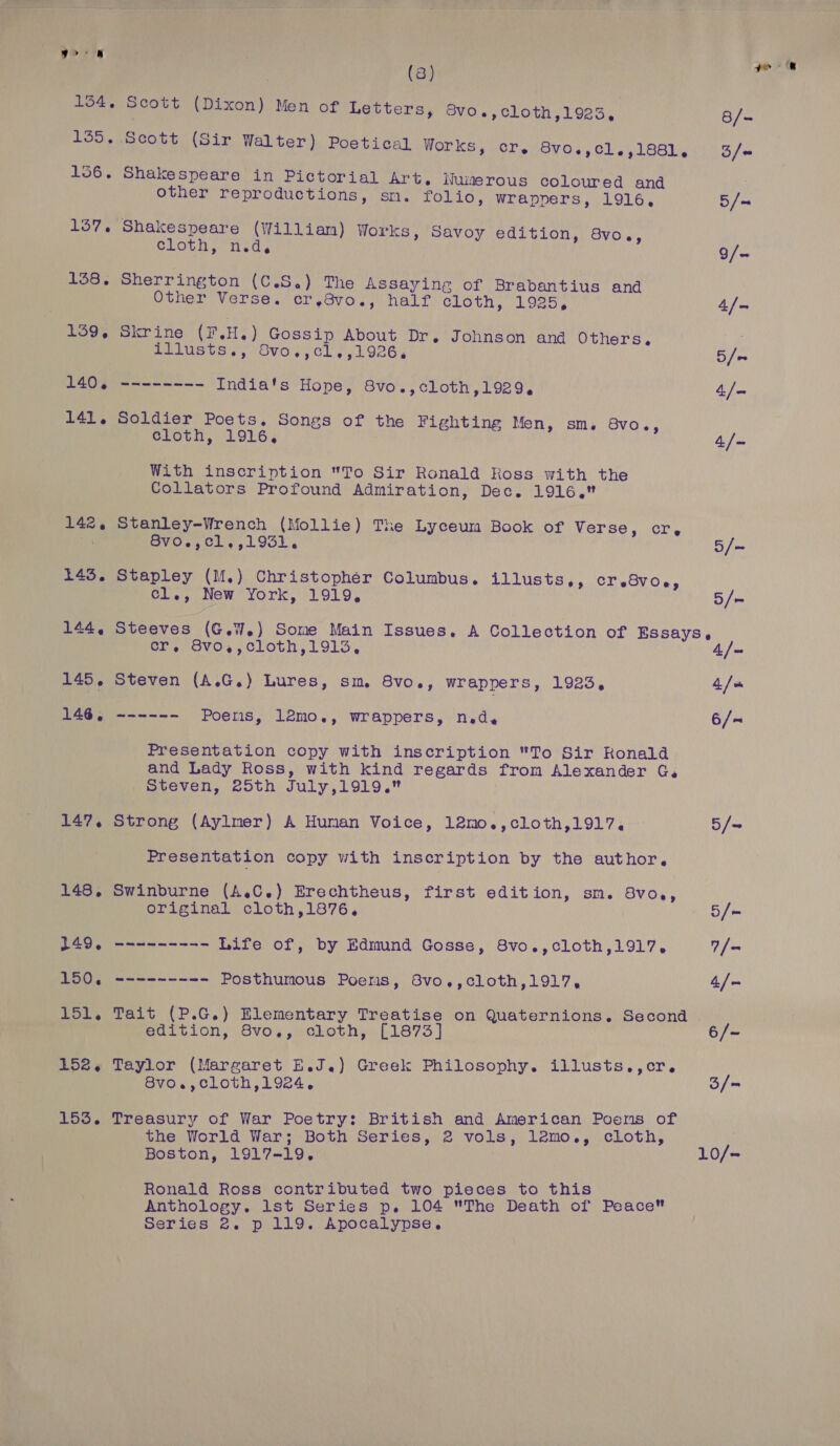 147. 148, 149. 150. 151. 152. 153. | (3) Scott (Dixon) Men of Letters, Bvo.,cloth,1923, Shakespeare in Pictorial Art, Nuimerous coloured and other reproductions, sn. folio, wrappers, 1916, Shakespeare (William) Works, Savoy edition, 8vo., cloth; nid, Sherrington (C.S.) The Assaying of Brabantius and Other Verse. cr,.3vo., half cloth, 1925, Skrine (F.H.) Gossip About Dr. Johnson and Others. PELUSUS ss OVO, Cl, ,1926, -----——- India's Hope, 8vo.,cloth,1929, Soldier Poets. Songs of the Fighting Men, sm, Svo., cloth, 1916, With inscription To Sir Ronald Ross with the Collators Profound Admiration, Dec. 1916. Stanley-Wrench (Mollie) The Lyceum Book of Verse, cr, 8v0~,01,,1931, Stapley (M.) Christophér Columbus. illusts,, Cr eSVOe, cl., New York, 1919, cr, 8vo,,cloth,1913, Steven (A.G.) Lures, sm 8vo., wrappers, 1923, otetateetaed Poens, lémo., wrappers, ned. Presentation copy with inscription To Sir Konald and Lady Ross, with kind regards from Alexander G. Steven, 25th July,1919. Strong (Aylmer) A Human Voice, 12mo.,cloth,1917. Presentation copy with inscription by the author, Swinburne (A.C.) Erechtheus, first edition, sm. BVO0e, original cloth,1876, atest Life of, by Edmund Gosse, 8vo.,cloth,1917, --------- Posthumous Poers, 8vo,,cloth,1917, Tait (P.G.) Elementary Treatise on Quaternions. Second edition, 8vo., cloth, [1873] Taylor (Margaret E.J.) Greek Philosophy. illusts.,cr. 8vo.,cloth,1924, Treasury of War Poetry: British and American Poems of the World War; Both Series, 2 vols, lémo., cloth, Boston, 1917-19, Ronald Ross contributed two pieces to this Anthology. 1st Series p. 104 The Death of Peace Series 2. p 119. Apocalypse. 3/= 10/=