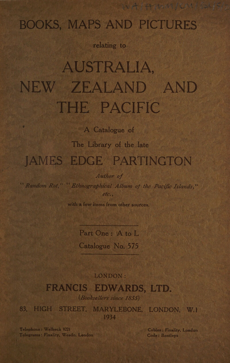 ie BOOKS, MAPS AND PICTURES. » relating to es AUSTRALIA, - NEW ZEALAND AND SOE PACIFIC | vA Catalogue of The Library i ‘the late oe ES” EDGE PARTINGTON gore 0 (ge aes Ration: Rot,” Pah * Bitmographical Album of the ne Islands,” with a few Sra fea other sources,  Part One: WA tor aap Catalogue No. 575 LONDON: F RAN CIS. EDWA RDS, LTD. . ae (Booksellers since 1855) ae bien HIGH STREET, MARYLEBONE, LONDON, W.1 ek Bees ; _ Telephone: Welbeck 9221 . i iC AUINy Belity ‘T cador ~~ Telegrams: Finality, ‘Wesdo, London ke “i Code: Bentleys  Dee ete. ae ee