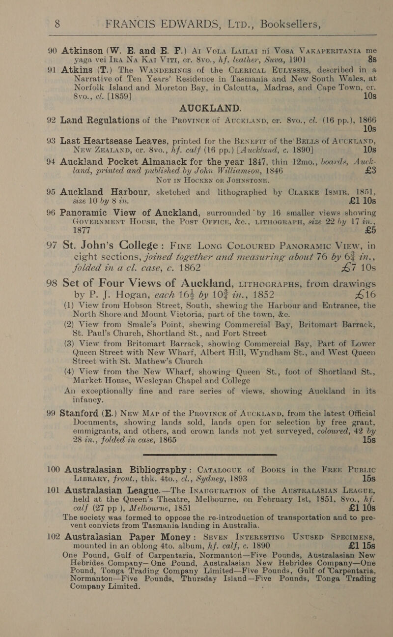  90 Atkinson (W. E. and E. F.) Ar Vora Larimar ni Vosa VAKAPERITANIA me yaga vei Ina Na Kat Vit, cr. 8vo., hf. leather, Suva, 1901 8s 91 Atkins (T.) The Wawperines of the CLERICAL EvtiyssEs, described in a Narrative of Ten Years’ Residence in Tasmania and New South Wales, at Norfolk Island and Moreton Bay, in Calcutta, Madras, and Cape Town, cr. 8vo., cl. [1859] 10s AUCKLAND. 92 Land Regulations of the Province of AUCKLAND, cr. 8vo., cl. (16 pp.), ihe 5s 93 Last Heartsease Leaves, printed for the Brnurtt of the’ Brits of AUCKLAND, NEw ZEALAND, cr. 8vo., hf. calf (16 pp.) [Auckland, c. 1890] 10s 94 Auckland Pocket Almanack for the year 1847, thin 12mo., boards, Auck- land, printed and published by John Williamson, 1846 £3 Not in HockeEn or JOHNSTONE. 95 Auckland Harbour, sketched and lithographed by CriaRrKe Ismir, 1851, size 10 by 8 zn. £1 10s 96 Panoramic View of Auckland, surrounded’ by 16 smaller views showing GOVERNMENT Houss, the Post Orricn, &amp;c., LITHOGRAPH, size 22 by 17 m., 1877 £ 97 St. John’s College: Five Lona Cotourep PANORAMIC VIEW, in eight sections, jozned together and measuring about 76 by 6% in., folded tn a cl. case, c. 1862 47 10s 98 Set of Four Views of Auckland, trruHocrapus, from drawings by P. J. Hogan, each 163 by 10% zn., 1852 #16 (1) View from Hobson Street, South, shewing the Harbour and Entrance, the North Shore and Mount Victoria, part of the town, &amp;c. (2) View from Smale’s Point, shewing Commercial Bay, Britomart Barrack, St. Paul’s Church, Shortland St., and Fort Street (3) View from Britomart Barrack, showing Commercial Bay, Part of Lower Queen Street with New Wharf, Albert Hill, Wyndham St., and West Queen Street with St. Mathew’s Church (4) View from the New Wharf, showing Queen St., foot of Shortland St., Market House, Wesleyan Chapel and College An exceptionally fine and rare series of views, showing Auckland in its infancy. 99 Stanford (E.) New Map of the Provincr of AUCKLAND, from the latest Official Documents, showing lands sold, lands open for selection by free grant, emmigrants, and others, and crown lands not yet surveyed, colowred, 42 by 28 in., folded in case, 1865 15s  100 Australasian Bibliography: CaraLtocur of Books in the FREE PuBLic Lisrary, front., thk. 4to., cl., Sydney, 1893 15s 101 Australasian League.—The InaveurRation of the AUSTRALASIAN LEAGUE, held at the Queen’s Theatre, Melbourne, on February Ist, 1851, 8vo., Af. calf (27 pp ), Melbourne, 1851 £1 10s The society was formed to oppose the re-introduction of transportation and to pre- vent convicts from Tasmania landing in Australia. 102 Australasian Paper Money: Srven Interesting UnNusep SPECIMENS, mounted in an oblong 4to. album, Af. calf, c. 1890 £1 15s One Pound, Gulf of Carpentaria, Normanton—Five Pounds, Australasian New Hebrides Company— One Pound, Australasian New Hebrides Company—One Pound, Tonga Trading Company Limited—Five Pounds, Gulf of Carpentaria, Normanton—Five Pounds, geen Island—Five Pounds, Tonga Trading Company Limited. '