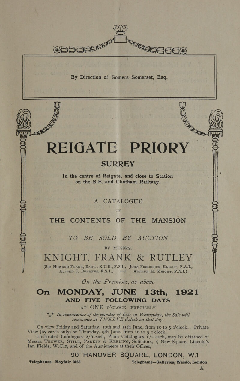  We BEpBse™ ~ ec  | REIGATE PRIORY SURREY In the centre of Reigate, and close to Station on the S.E. and Chatham Railway. A CATALOGUE OF THE CONTENTS OF THE MANSION TO-.BE. SOLD BY AUCTION BY MESSRS. | KNIGHT, FRANK &amp; RUTLEY (Str Howarp FRANK, Bart., K.C.B., F.S.I., JoHN FREDERICK KniGutT, F.A.I., ALFRED J. Burrows, F.S.I., and ARTHUR H. Knicurt, F,A.I.)  On. the Premises, as above On MONDAY, JUNE 13th, 1921 AND FIVE FOLLOWING DAYS AT ONE O'CLOCK PRECISELY *.* In consequence of the number of Lots 2n Wednesday, the Sale will commence at TWELVE o'clock on that day. On view Friday and Saturday, 1oth and 11th June, from 10 to 5 o’clock. Private View (by cards only) on Thursday, 9th June, from Io to 5 o’clock. Illustrated Catalogues 2/6 each, Plain Catalogues 1/- each, may be obtained of Messrs. TROWER, STILL, PARKIN &amp; KEELING, Solicitors, 5 New Square, Lincoln’s Inn Fields, W.C.2, and of the Auctioneers at their Offices, : 20 HANOVER SQUARE, LONDON, W.1 Telephones—Mayfair 3066 Telegrams—Galleries, Wesdo, London A