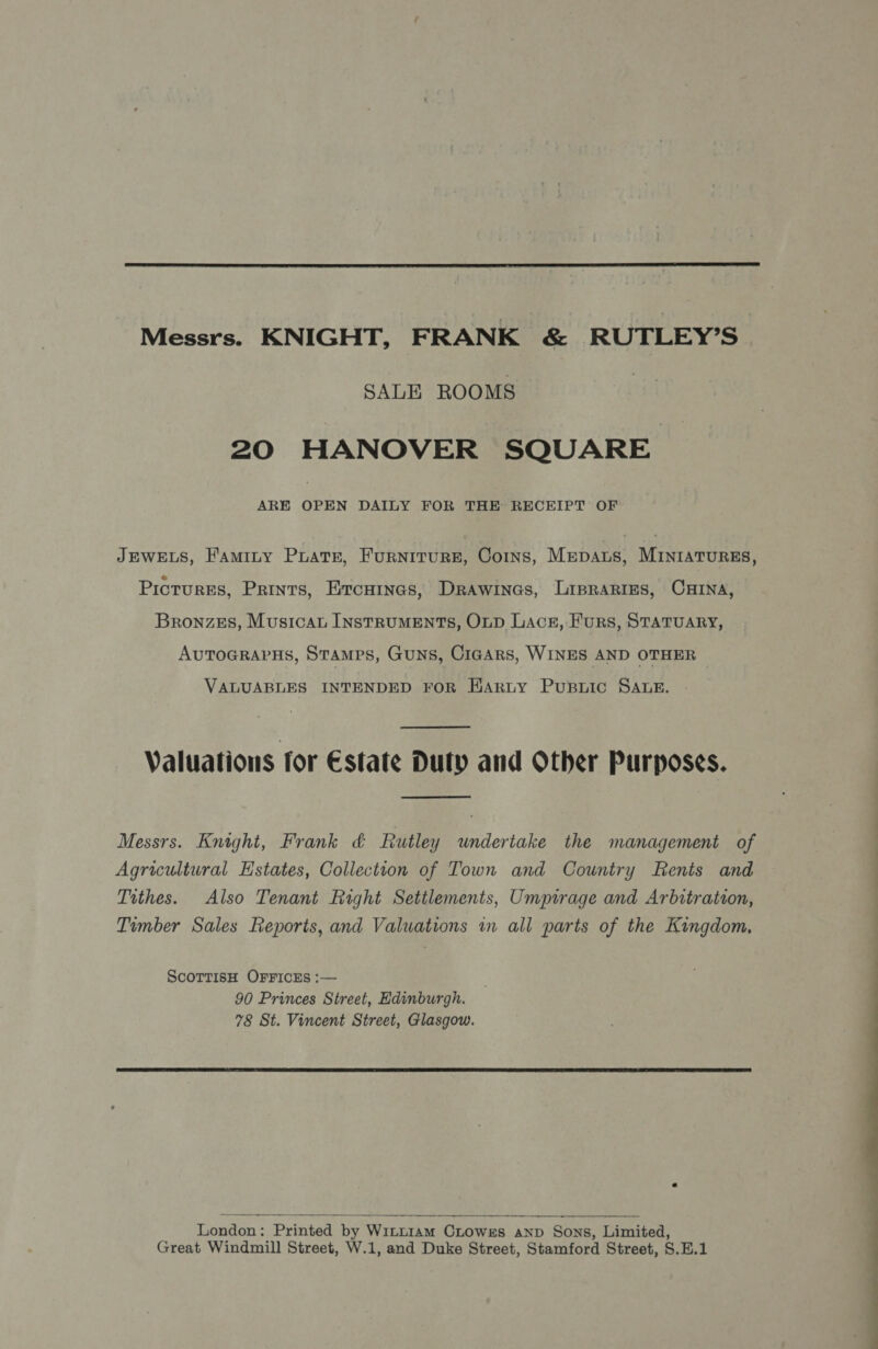 Messrs. KNIGHT, FRANK & RUTLEY’S SALE ROOMS 20 HANOVER SQUARE ARE OPEN DAILY FOR THE RECEIPT OF JEWELS, Faminty Prats, Furniture, Coins, Mepats, MINIATURES, Pictures, Prints, Ercuines, Drawines, Liprarres, Crna, Bronzes, Musica INSTRUMENTS, OLD Lace, Furs, STATUARY, AuToGRAPHS, Stamps, Guns, Cigars, WINES AND OTHER VALUABLES INTENDED FOR HARLY PuBLic SALE. Valuations for Estate Duty and Other Purposes. Messrs. Knight, Frank & Rutley undertake the management of Agricultural Estates, Collection of Town and Country Rents and Tithes. Also Tenant Right Settlements, Umpirage and Arbitration, Timber Sales Reports, and Valuations in all parts of the Kingdom, ScorTTisH OFFICES :— 90 Princes Street, Hdinburgh. 78 St. Vincent Street, Glasgow. London: Printed by WILLIAM CLOWES AND Sons, Limited, Great Windmill Street, W.1, and Duke Street, Stamford Street, S.H.1