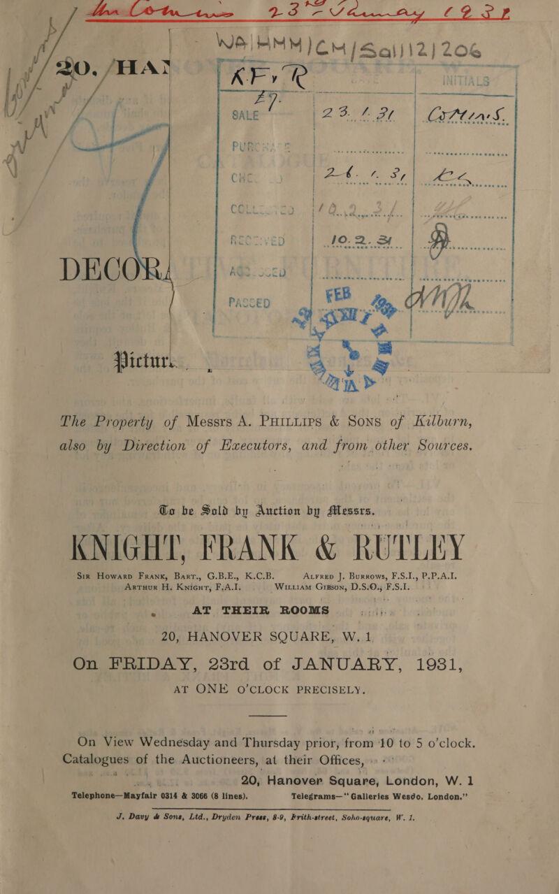   —  Victur %), hae The Property of Messrs A. Puitures &amp; Sons of Kilburn, also by Direction of Hxecutors, and from other Sources. Go be Sold by Auction by didiee KNIGHT, FRANK &amp; RUTLEY Sir Howarp Frank, Barr., G.B.E., K.C.B. Axrrep J. Burrows, F.S.I., P.P.A.I. Artuur H. Knicut, F.A.I. Wiutiam Gipson, D.S.O., F.S.1. AT THEIR ROOMS porsddes 20, HANOVER SQUARE, W. 1. On FRIDAY, 23rd of JANUARY, 1931, AT ONE O'CLOCK PRECISELY. On View Wednesday and Thursday prior, from 10 to 5 o'clock. oracle iat the Auctioneers, at their Offices, « - 20, Hanover Square, London, W. 1 Miieeckde Waytair 6 0314 &amp; 3066 (8 lines), Telegrams— Galleries Wesdo, London.”’ Bo Davy d&amp; Sons, Ltd., Dryden Press, 8-9, Frith-street, Soho-square, W’. 1.