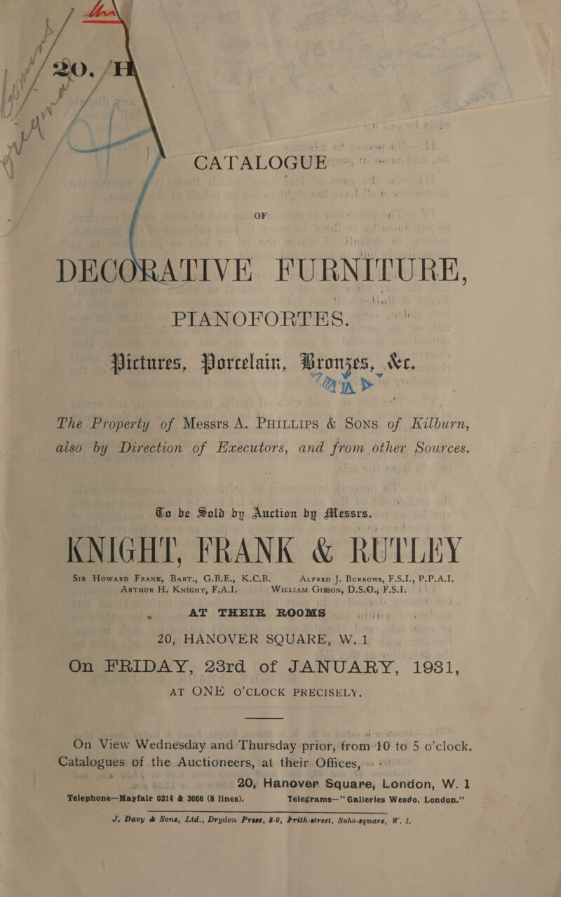 oe ff CATALOGUE™™  OF: : DECO ATIVE FURNITURE, PIANOFORTES. Pictures, Porcelain, Bron ee &amp;e, The Property of Messrs A. Puinuirs &amp; Sons r Kilburn, also by Direction of Haxecutors, and from other Sources. Go be Sold by Auction by si tears, KNIGHT, FRANK &amp; RUTLEY Sir Howarp Frank, Barr., G.B.E., K.C.B. Axrrep J. Burrows, F.S.I., P.P.A.I. Artuur H. Knicut, F.A.I. Wirtiam Gipson, D.S.0.;-F.S.1.. ° - m AT THEIR ROOMS 20, HANOVER SQUARE, W.1 On FRIDAY, 28rd of JANUARY, 1931, AT ONE O'CLOCK PRECISELY. On View Wednesday and Thursday prior, from 10 to 5 o'clock. p earees “7 the Auctioneers, at their Offices, »: - . 20, Hanover Square, London, W. 1 Bee WA tat 6 0314 &amp; 3066 (8 lines), Telegrams— Galleries Wesdo, London.”’ 2 ee a ee ee