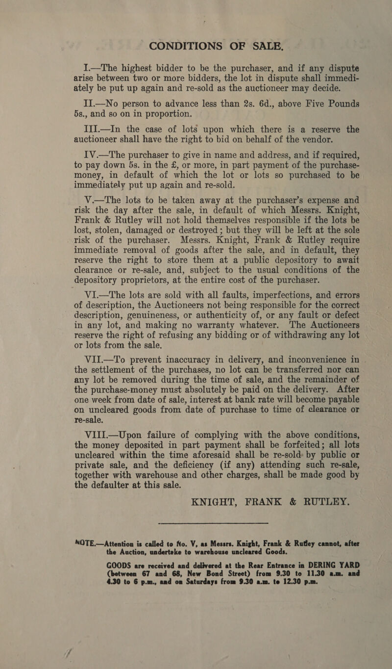 CONDITIONS OF SALE. I.—The highest bidder to be the purchaser, and if any dispute arise between two or more bidders, the lot in dispute shall immedi- ately be put up again and re-sold as the auctioneer may decide. II.—No person to advance less than 2s. 6d., above Five Pounds 5s., and so on in proportion. IIi.—In the case of lots upon which there is a reserve the auctioneer shall have the right to bid on behalf of the vendor. IV.—The purchaser to give in name and address, and if required, to pay down 5s. in the £, or more, in part payment of the purchase- money, in default of which the lot or lots so purchased to be immediately put up again and re-sold. V.—The lots to be taken away at the purchaser’s expense and risk the day after the sale, in default of which Messrs. Knight, Frank &amp; Rutley will not hold themselves responsible if the lots be lost, stolen, damaged or destroyed ; but they will be left at the sole risk of the purchaser. Messrs. Knight, Frank &amp; Rutley require immediate removal of goods after the sale, and in default, they reserve the right to store them at a public depository to await clearance or re-sale, and, subject to the usual conditions of the depository proprietors, at the entire cost of the purchaser. VI.—tThe lots are sold with all faults, imperfections, and errors of description, the Auctioneers not being responsible for the correct description, genuineness, or authenticity of, or any fault or defect in any lot, and making no warranty whatever. The Auctioneers reserve the right of refusing any bidding or of withdrawing any lot or lots from the sale. | VII.—To prevent inaccuracy in delivery, and inconvenience in | the settlement of the purchases, no lot can be transferred nor can any lot be removed during the time of sale, and the remainder of the purchase-money must absolutely be paid on the delivery. After one week from date of sale, interest at bank rate will become payable on uncleared goods from date of purchase to time of clearance or re-sale. VIII.—Upon failure of complying with the above conditions, the money deposited in part payment shall be forfeited; all lots uncleared within the time aforesaid shall be re-sold: by public or private sale, and the deficiency (if any) attending such re-sale, together with warehouse and other charges, shall be made good by the defaulter at this sale. KNIGHT, FRANK &amp; RUTLEY. NOTE.—Attention is called to No. V, as Messrs. Knight, Frank &amp; Rutley cannot, after the Auction, underteke to warehouse uncleared Goods. GOODS are received and delivered at the Rear Entrance in DERING YARD (between 67 and 68, New Bond Street) from 9.30 to 11.30 a.m. and