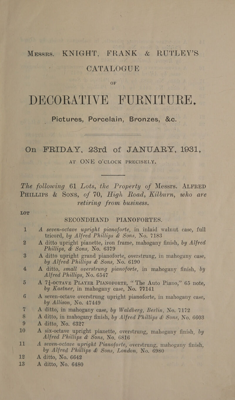 Mussrs. KNIGHT, FRANK &amp; RUTLEY’S CATALOGUE OF DECORATIVE FURNITURE. Pictures, Porcelain, Bronzes, &amp;c. |   On FRIDAY, 23rd of JANUARY, 1931, ArT ONE O’CLOCK PRECISELY, The following 61 Lots, the Property of Messrs. ALFRED Puiuuies &amp; Sons, of 70, High Road, Kilburn, who are retiring from business. LOT ; SECONDHAND. PIANOFORTES. af A seven-octave upright pianoforte, in inlaid walnut case, full tricord, by Alfred Phillips &amp; Sons, No. 7183 2 A ditto upright pianette, iron frame, mahogany finish, by Alfred Phillips, &amp; Sons, No. 6379 3 A ditto upright grand pianoforte, overstrung, in mahogany case, by Alfred Phillips &amp; Sons, No. 6190 | 4. A ditto, small overstrung pianoforte, in mahogany finish, by Alfred Phillips, No. 6547 | 5 A 74-ocTAVE PLAYER Pisnorortes, “The Auto Piano,” 65 note, by Kastner, in mahogany case, No. 77141 6 A seven-octave overstrung upright pianoforte, in mahogany case, by Allison, No. 47449 7 A ditto, in mahogany case, by Waldberg, Berlin, No. ‘7172 8 A ditto, in mahogany finish, by Alfred Phillips &amp; Sons, No. 6608 9 A ditto, No. 6327 10 A six-octave upright pianette, overstrung, mahogany finish, by Alfred Phillips &amp; Sons, No. 6816 11 A seven-octave upright Pianoforte, overstrung, mahogany finish, by Alfred Phillips &amp; Sons, London, No. 6980 12 A ditto, No. 6642