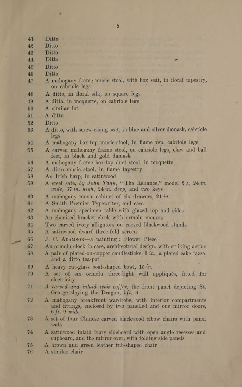 ves 76 Ditto Ditto Ditto ? rine) Yeh aye Ditto A mahogany frame music stool, Ww ay box seat, in floral eM kas on cabriole legs A ditto, in floral silk, on square legs A similar lot A ditto Ditto A ditto, with screw-rising seat, in blue and silver damask, cabriole legs A mahogany box-top music-stool, in flame rep, cabriole legs A carved mahogany frame stool, on cabriole legs, claw and ball feet, in black and gold damask A mahogany frame box-top duet stool, in moquette A ditto music stool, in flame tapestry An Irish harp, in satinwood . A steel safe, by John Tann, “The Reliance,” veoh 2A, 244n. wide, 3% in. high, 24%. deep, and two keys A mahogany music cabinet of six drawers, 21 mn, A Smith Premier Typewriter, and case A mahogany specimen table with glazed top and sides An ebonised bracket clock with ormolu mounts. Two carved ivory alligators on carved a eae stands A satinwood dwarf three-fold screen J. C. ADAMSOoN—a painting: Flower Piece - An ormolu clock in case, architectural design, with striking action and a ditto tea-pot A heavy cut-glass boat-shaped bowl, 15 in. A set of six ormolu three-light wall appliqués, fitted for electricity A carved and inlaid teak coffer, the front panel depicting St. George slaying the Dragon, 5ft. 6 A mahogany breakfront wardrobe, with interior compartments and fittings, enclosed by two panelled and one mirror doors, 6 ft. 9 wide A set of four Chinese carved blackwood elbow chairs with panel seats . A satinwood inlaid ivory sideboard with open angle recesses and cupboard, and the mirror over, with folding side panels A brown and green leather tub-shaped chair A similar chair