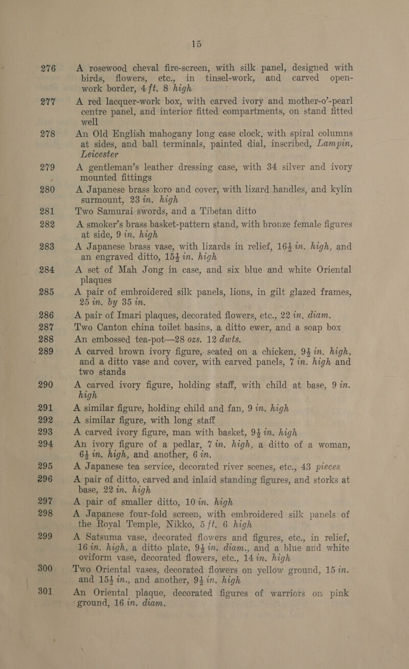 276 27 209 280 281 R82 283 284 285 286 287 288 289 290 291 292 293 294 295 296 297 298 299 300 301 ~ DS birds, flowers, etc., in tinsel-work, and carved open- work border, 4 ft. 8 high | A red lacquer-work box, with carved ivory and mother-o’-pearl centre panel, and interior fitted compartments, on stand fitted well An Old English mahogany long case clock, with spiral columns at sides, and ball terminals, painted dial, inscribed, Lampin, Leicester A gentleman’s leather dressing case, with 34 silver and ivory mounted fittings A Japanese brass koro and cover, with lizard handles, and kylin surmount, 23%. high Two Samurai swords, and a Tibetan ditto A smoker’s brass basket-pattern stand, with bronze female figures at side, 9 in. high A Japanese brass vase, with lizards in relief, 163 in. high, and an engraved ditto, 154 in. high A set of Mah Jong in case, and six blue and white Oriental plaques A pair of embroidered silk panels, lions, in gilt glazed frames, 25m. by 35 in. A pair of Imari plaques, decorated flowers, etc., 22 im. diam. Two Canton china toilet basins, a ditto ewer, an a soap box An embossed tea-pot—28 ozs. 12 dwts. A carved brown ivory figure,- seated on a chicken, 94%n. high, and a ditto vase and cover, with carved panels, 7 in. high and two stands A carved ivory figure, holding staff, with child at base, 9 in. high A similar figure, holding child and fan, 9 in. high A similar figure, with long staff An ivory figure of a pedlar, 71m. high, a ditto of a woman, 64m. high, and another, 6 in. A Japanese tea service, decorated river scenes, etc., 43 pieces A pair of ditto, carved and inlaid standing figures, and storks at base, 22 in. high A pair of smaller ditto, 10 in. high A Japanese four-fold iakean with embroidered silk panels of the Royal Temple, Nikko, 5 ft. 6 high A Satsuma vase, decorated flowers and figures, etc., in relief, 16 in. high, a ditto plate, 94m. diam., and a blue ‘and white oviform vase, decorated flowers, etc., 14 in. high Two Oriental vases, decorated fl deere on yellow ground, 15 in. and 154 %m., and another, 94 in. high An Oriental plaque, decorated figures of warriors on pink ‘ground, 16 in. diam.