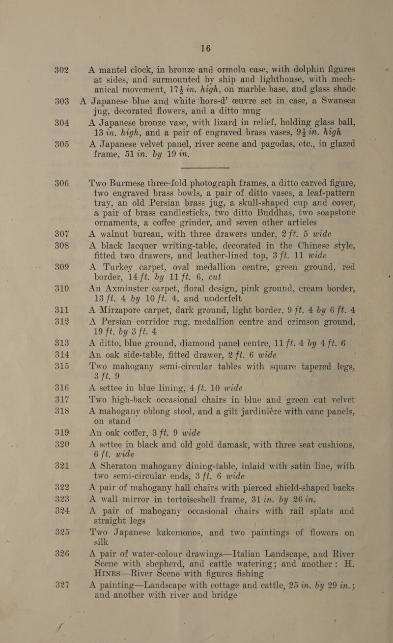 302 303 304 305 306 16 A mantel clock, in bronze and ormolu case, with dolphin figures at sides, and surmounted by ship and lighthouse, with mech- anical movement, 174%. high, on marble base, and glass shade jug, decorated flowers, and :a ditto mug A Japanese bronze vase, with lizard in relief, holding glass ball, 13 in. high, and a pair of engraved brass vases, 93 in. high A Japanese velvet panel, river scene and pagodas, etc., in glazed frame, 51 in. by 19 1. Two Burmese three-fold photograph frames, a ditto carved figure, two engraved brass bowls, a pair of ditto vases, a leaf-pattern tray, an old Persian brass jug, a skull-shaped cup and cover, a pair of brass candlesticks, two ditto Buddhas, two soapstone ornaments, a coffee grinder, and seven other articles A walnut bureau, with three drawers under, 2 ft. 5 wide A black lacquer writing-table, decorated in the Chinese style, fitted two drawers, and leather-lined top, 3 ft. 11 wide A Turkey carpet, oval medallion centre, green ground, red border, 14 ft. by 11 ft. 6, cut An a carpet, floral design, pink ground, cream border, 13 ft. 4 by 10 ft. 4, and underfelt A Mirzapore carpet, dark ground, light border, 9 ft. 4 by 6 ft. 4 A Persian corridor rug, medallion centre and crimson ground, 19 ft. by 3 ft. 4 A ditto, blue ground, diamond panel centre, 11 ft. 4 by 4 ft. 6 An oak side-table, fitted drawer, 2 ft. 6 wide a mahogany semi-circular tables with square tapered legs, t, 9 A settee in blue lining, 4 ft. 10 wide Two high-back occasional chairs in blue and green cut velvet A mahogany oblong stool, and a gilt jardiniére with cane panels, on stand An oak coffer, 3 ft. 9 wide A settee in black and old gold damask, with three seat cushions, 6 ft. wide A Sheraton mahogany dining-table, inlaid with satin line, with two semi-circular ends, 3 ft. 6 wide A pair of mahogany hall chairs with pierced shield-shaped backs A pair of mahogany occasional chairs with rail splats and straight legs | Two Japanese kakemonos, and two paintings of flowers on silk . A pair of water-colour drawings—Italian Landscape, and River Scene with shepherd, and cattle watering; and another: H. Hines—River Scene with figures fishing A painting—Landscape with cottage and cattle, 25 in. by 29 in.; and another with river and bridge