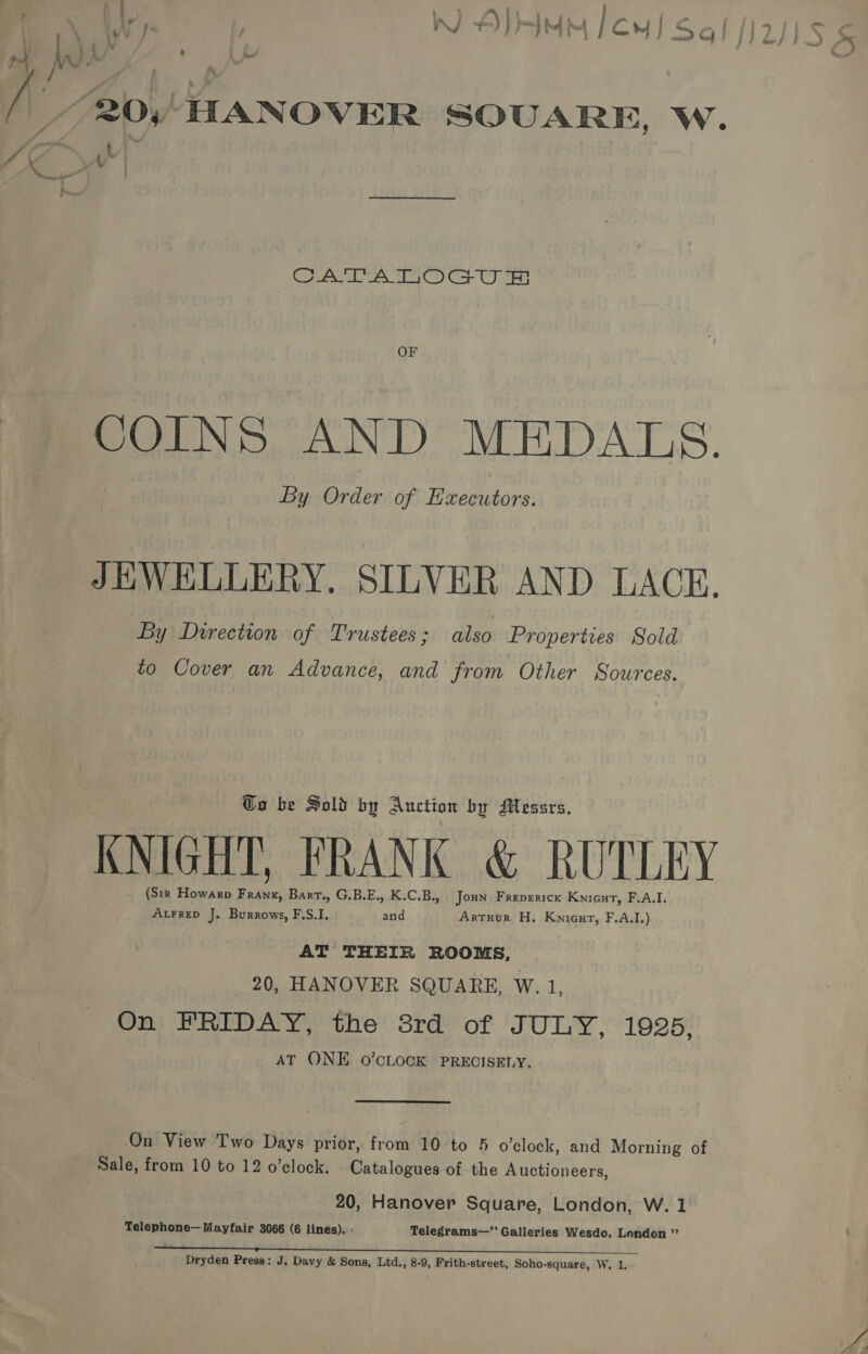 : \e ; £\ ; ‘ev a i ; , ‘J f=) | ay se AICMI Sal fJ2is s \ iy J 4 asad — | a ae oe ; wd ey - e. 7. mh Wt 20 HANOVER SQUARE, W. ‘ L ail ™ o— COAT TICS Cr C7) Bs OF COINS AND MEDALS. By Order of Executors. JEWELLERY. SILVER AND LACE. By Direction of Trustees; also Properties Sold to Cover an Advance, and from Other Sources. Go be Sold by Auction by Messrs. KNIGHT, FRANK &amp; RUTLEY (Sir Howarp Frank, Barr., G.B.E., K.C.B., Joun Freperick Knicut, F.A.I. ArreD J. Burrows, F.S.I. and Artuur H. Knieut, F.A.I.) AT THEIR ROOMS, 20, HANOVER SQUARE, W. 1, On FRIDAY, the 8rd of JULY, 1925, AT ONE oO’CLOCK PRECISELY. On View Two Days prior, from 10 to 5 o'clock, and Morning of Sale, from 10 to 12 o’clock. Catalogues of the Auctioneers, 20, Hanover Square, London, W. 1 Telephone— Mayfair 3066 (6 lines). - Telegrams—' Galleries Wesdo, London ”