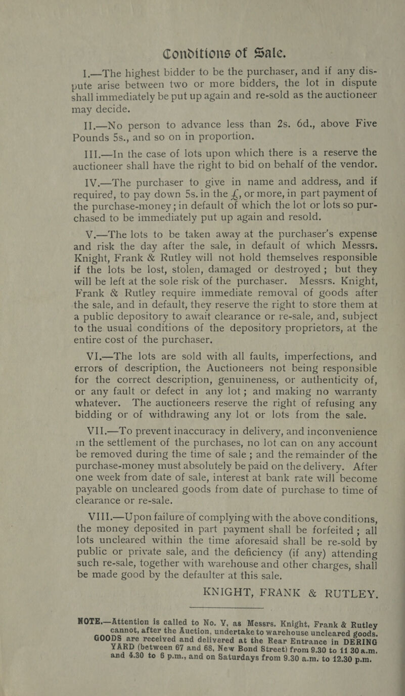 Conditions of Sale. I.—The highest bidder to be the purchaser, and if any dis- pute arise between two or more bidders, the lot in dispute shall immediately be put up again and re-sold as the auctioneer may decide. II.—No person to advance less than 2s. 6d., above Five Pounds 5s., and so on in proportion. Il].—In the case of lots upon which there is a reserve the auctioneer shall have the right to bid on behalf of the vendor. I1V.—The purchaser to give in name and address, and if required, to pay down 5s. in the £, or more, in part payment of the purchase-money; in default of which the lot or lots so pur- chased to be immediately put up again and resold. V.—The lots to be taken away at the purchaser’s expense and risk the day after the sale, in default of which Messrs. Knight, Frank &amp; Rutley will not hold themselves responsible if the lots be lost, stolen, damaged or destroyed; but they will be left at the sole risk of the purchaser. Messrs. Knight, Frank &amp; Rutley require immediate removal of goods after the sale, and in default, they reserve the right to store them at a public depository to await clearance or re-sale, and, subject to the usual conditions of the depository proprietors, at the entire cost of the purchaser, VI.—The lots are sold with all faults, imperfections, and errors of description, the Auctioneers not being responsible for the correct description, genuineness, or authenticity of, or any fault or defect in any lot; and making no warranty whatever. The auctioneers reserve the right of refusing any bidding or of withdrawing any lot or lots from the sale. VII.—To prevent inaccuracy in delivery, and inconvenience in the settlement of the purchases, no lot can on any account be removed during the time of sale ; and the remainder of the purchase-money must absolutely be paid on the delivery. After one week from date of sale, interest at bank rate will become payable on uncleared goods from date of purchase to time of clearance or re-sale. VIII.—Upon failure of complying with the above conditions, the money deposited in part payment shall be forfeited ; all lots uncleared within the time aforesaid shall be re-sold by public or private sale, and the deficiency (if any) attending such re-sale, together with warehouse and other charges, shall be made good by the defaulter at this sale. : KNIGHT, FRANK &amp; RUTLEY. NOTE.—Attention is called to No. V, as Messrs. Knight Fran cannot, after the Auction, undertake to warchouse unolaa teat GOODS are received and delivered at the Rear Entrance in DERING and 4.30 to 6 p.m., and on Saturdays from 9.30 a.m. to 12.30 p.m. a