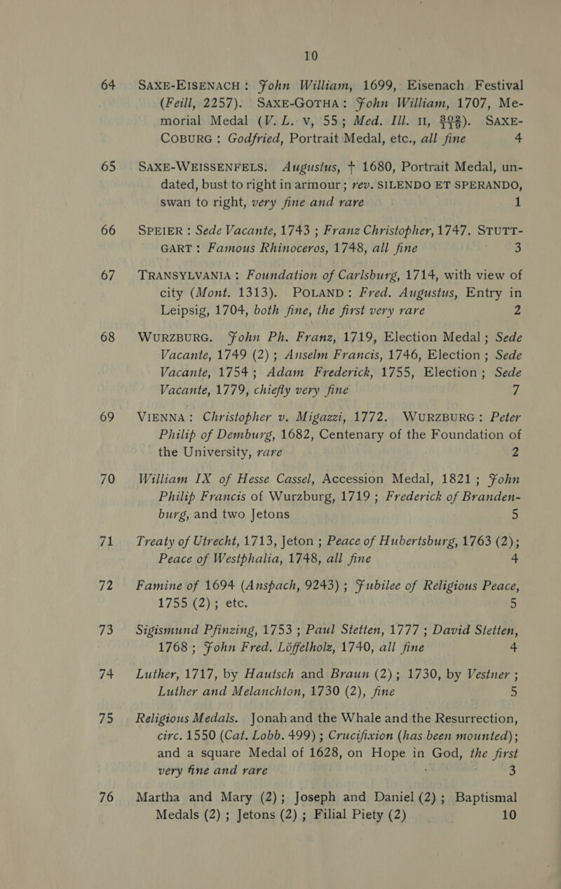 64 65 66 67 68 69 70 71 12 73 /4 75 76 10 SAXE-EISENACH: ¥Fohn William, 1699, Eisenach. Festival (Feill, 2257). SAXE-GOTHA: Fohn William, 1707, Me- morial Medal (V. L. v, 55; Med. Ill. 1, 392). SAXE- COBURG: Godfried, Portrait Medal, etc., all fine 4 SAXE-WEISSENFELS. Augustus, + 1680, Portrait Medal, un- dated, bust to right in armour; rev. SILENDO ET SPERANDO, swan to right, very fine and rare 1 SPEIER : Sede Vacante, 1743 ; Franz Christopher, 1747. STUTT- GART : Famous Ryness 1748, all fine 3 TRANSYLVANIA : Foundation of Carlsburg, 1714, with view of city (Mont. 1313). POLAND: Fred. Augustus, Entry in Leipsig, 1704, both fine, the first very rare 2 WURZBURG. Fohn Ph. Franz, 1719, Election Medal; Sede Vacante, 1749 (2); Anselm Francis, 1746, Election ; Sede Vacante, 1754; Adam Frederick, 1755, Election; Sede Vacante, 1779, chiefly very fine 7 VIENNA : Christopher v. Migazzi, 1772. WuRzBuRG: Peter Philip of Demburg, 1682, Centenary of the Foundation of the University, rare 2 William IX of Hesse Cassel, Accession Medal, 1821; Fohn Philip Francis of Wurzburg, 1719; Frederick of Branden- burg, and two Jetons &gt; Treaty of Utrecht, 1713, Jeton ; Peace of Hubertsburg, 1763 (2); Peace of Westphalia, 1748, all. fine 4 Famine of 1694 (Anspach, 9243); Fubilee of Religious Peace, 175542) etc. 5 Sigismund Pfinzing, 1753 ; Paul Stetten, 1777 ; David Stetten, 1768; Fohn Fred. Loffelholz, 1740, all fine 4 Luther, 1717, by Hautsch and Braun (2); 1730, by Vestner ; Luther and Melanchton, 1730 (2), fine 5 Religious Medals. Jonahand the Whale and the Resurrection, circ. 1550 (Cat. Lobb. 499) ; Crucifixion (has been mounted); and a square Medal of 1628, on Hope in God, the first very fine and rare 3 Martha and Mary (2); Joseph and Daniel (2); Baptismal Medals (2) ; Jetons (2); Filial Piety (2) __ 10