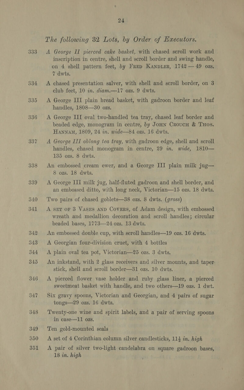 338 24 The following 32 Lots, by Order of Haecutors. A George II pierced cake basket, with chased scroll work and inscription in centre, shell and scroll border and swing handle, on 4 shell pattern feet, by FRep KaNDLER, 1742 — 49 ozs. 7 dwts. A chased presentation salver, with shell and scroll border, on 3 club feet, 10 in. diam.—17 ozs. 9 dwts. A George III plain bread basket, with gadroon border and leaf handles, 1808—30 ozs. A George III oval two-handled tea tray, chased leaf border and beaded edge, monogram in centre, by JoHN CroucH & THOs. HaAnnam, 1809, 24 in. wide—84 ozs. 16 dwts. handles, chased monogram in centre, 29 in. wide, 1810— 135 ozs. 8 dwts. An embossed cream ewer, and a George III plain milk jug— 8 ozs. 18 dwts. A George III milk jug, half-fluted gadroon and shell border, and an embossed ditto, with long neck, Victorian—15 ozs. 18 dwts. Two pairs of chased goblets—38 ozs. 8 dwts. (gross) A SET oF 3 VASES AND Covers, of Adam design, with embossed wreath and medallion decoration and scroll handles; circular beaded bases, 1773—24 ozs. 13 dwits. An embossed double cup, with scroll handles—19 ozs. 16 dwts. A Georgian four-division cruet, with 4 bottles A plain oval tea pot, Victorian—25 ozs. 3 dwts. An inkstand, with 2 glass receivers and silver mounts, and taper stick, shell and scroll border—31 ozs. 10 dwts. A pierced flower vase holder and ruby glass liner, a pierced sweetmeat basket with handle, and two others—19 ozs. 1 dwt. Six gravy spoons, Victorian and Georgian, and 4 pairs of sugar tongs—29 ozs. 16 dwts. Twenty-one wine and spirit labels, and a pair of serving spoons in case—11 ozs. Ten gold-mounted seals A set of 4 Corinthian column silver candlesticks, 114 in. high A pair of silver two-light candelabra on square gadroon bases, 18 in. high