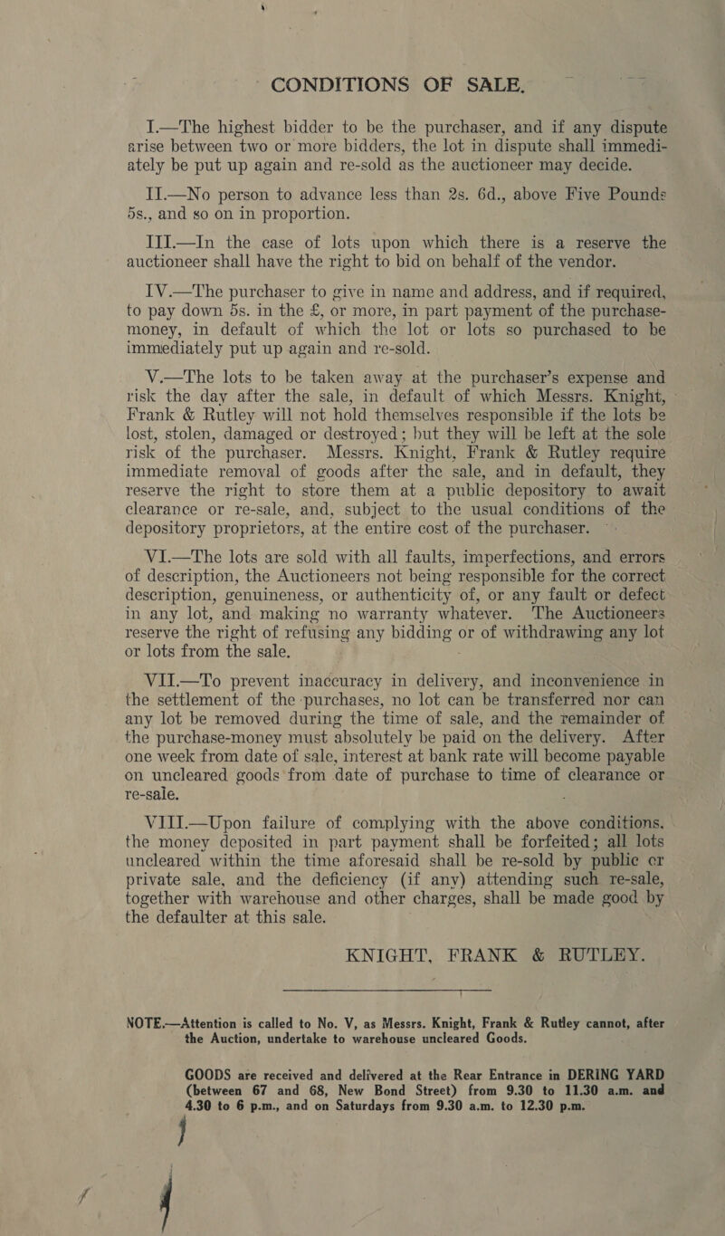 CONDITIONS OF SALE. a I.—The highest bidder to be the purchaser, and if any dispute arise between two or more bidders, the lot in dispute shall immedi- ately be put up again and re-sold as the auctioneer may decide. II.—No person to advance less than 2s. 6d., above Five Pounds 5s., and so on in proportion. JII.—In the case of lots upon which there is a reserve the auctioneer shall have the right to bid on behalf of the vendor. IV.—The purchaser to give in name and address, and if required, to pay down ds. in the £, or more, in part payment of the purchase- money, in default of which the lot or lots so purchased to he immediately put up again and re-sold. V.—The lots to be taken away at the purchaser’s expense and risk the day after the sale, in default of which Messrs. Knight, Frank &amp; Rutley will not hold themselves responsible if the lots be lost, stolen, damaged or destroyed ; but they will be left at the sole risk of the purchaser. Messrs. Knight, Frank &amp; Rutley require immediate removal of goods after the sale, and in default, they reserve the right to store them at a public depository to await clearance or re-sale, and, subject to the usual conditions of the depository proprietors, at the entire cost of the purchaser. VI.—tThe lots are sold with all faults, imperfections, and errors _ of description, the Auctioneers not being responsible for the correct description, genuineness, or authenticity of, or any fault or defect in any lot, and making no warranty whatever. The Auctioneers reserve the right of refusing any pees or of withdrawing any lot or lots from the sale. VII.—To prevent inaccuracy in delivery, and inconvenience in the settlement of the purchases, no lot can be transferred nor can any lot be removed during the time of sale, and the remainder of the purchase-money must absolutely be paid on the delivery. After one week from date of sale, interest at bank rate will become payable on uncleared goods from date of purchase to time of clearance or re-sale. VIIJ.—Upon failure of complying with the above conditions. the money deposited in part payment shall be forfeited; all lots uncleared within the time aforesaid shall be re-sold by public cr private sale, and the deficiency (if any) attending such re-sale, together with warehouse and other charges, shall be made good by the defaulter at this sale. KNIGHT, FRANK &amp; RUTLEY. NOTE,—Attention is called to No. V, as Messrs. Knight, Frank &amp; Rutley cannot, after the Auction, undertake to warehouse uncleared Goods. GOODS are received and delivered at the Rear Entrance in DERING YARD (between 67 and 68, New Bond Street) from 9.30 to 11.30 a.m. and 4.30 to 6 p.m., and on Saturdays from 9.30 a.m. to 12.30 p.m. } |