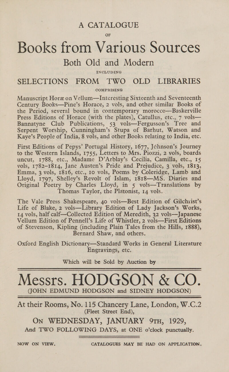 A CATALOGUE OF Books from Various Sources Both Old and Modern INCLUDING SELECTIONS FROM TWO OLD LIBRARIES COMPRISING Manuscript Hore on Vellum—Interesting Sixteenth and Seventeenth Century Books—Pine’s Horace, 2 vols, and other similar Books of the Period, several bound in contemporary morocco—Baskerville Press Editions of Horace (with the plates), Catullus, etc., 7 vols— Bannatyne Club Publications, 53 vols—Fergusson’s Tree and Serpent Worship, Cunningham’s Stupa of Barhut, Watson and Kaye’s People of India, 8 vols, and other Books relating to India, etc. First Editions of Pepys’ Portugal History, 1677, Jéhnson’s Journey to the Western Islands, 1755, Letters to Mrs. Piozzi, 2 vols, boards uncut, 1788, etc., Madame D’Arblay’s Cecilia, Camilla, etc., 15 vols, 1782-1814, Jane Austen’s Pride and Prejudice, 3 vols, 1813, Emma, 3 vols, 1816, etc., 10 vols, Poems by Coleridge, Lamb and Lloyd, 1797, Shelley’s Revolt of Islam, 1818—MS. Diaries and Original Poetry by Charles Lloyd, in 5 vols—Translations by Thomas Taylor, the Platonist, 14 vols. The Vale Press Shakespeare, 40 vols—Best Edition of Gilchiist’s Life of Blake, 2 vols—Library Edition of Lady Jackson’s Works, 14 vols, half calf—Collected Edition of Meredith, 32 vols—Japanese Vellum Edition of Pennell’s Life of Whistler, 2 vols—First Editions of Stevenson, Kipling (including Plain Tales from the Hills, 1888), Bernard Shaw, and others. Oxford English Dictionary—Standard Works in General Literature Engravings, etc. Which will be Sold by Auction by Messrs. HODGSON &amp; CO. (JOHN EDMUND HODGSON and SIDNEY HODGSON) At their Rooms, No. 115 Chancery Lane, London, W.C.2 (Fleet Street End), ON WEDNESDAY, JANUARY 9tH, 1929, And TWO FOLLOWING DAYS, at ONE o’clock punctually. NOW ON VIEW. CATALOGUES MAY BE HAD ON APPLICATION.