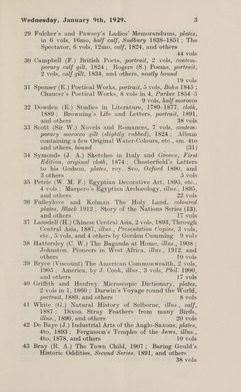 29 30 31 32 33 34 30 36 38 39 40 41 42 43 Fulcher’s and Pawsey’s Ladies’ Memorandums, plates, in 6 vols, 16mo, half calf, Sudbury 1838-1851; The Spectator, 6 vols, 12mo, calf, 1824, and others 44 vols Campbell (F.) British Poets, portrait, 2 vols, contem- porary calf gilt, 1824; Rogers (8.) Poems, portrait, 2 vols, calf gilt, 1834, and others, neatly bound 19 vols Spenser (K.) Poetical Works, portrait, 5 vols, Bohn 1845 ; Chaucer’s Poetical Works, 8 vols in 4, Parker 1854-5 9 vols, half morocco Dowden (K.) Studies in Literature, 1789-1877, cloth, 1889; Browning’s Life and Letters, portrait, 1891, and others 38 vols Scott (Sir W.) Novels and Romances, 7 vols, contem- porary: morocco gilt (slightly rubbed), 1824; Album containing a few Original Water-Colours, etc., sm. 4to and others, bound (31) Symonds (J. A.) Sketches in Italy and Greece, Forst Edition, original cloth, 1874; Chesterfield’s Letters to his Godson, plates, roy. 8vo, Oxford 1890, and 3 others 5 vols Petrie (W. M. F.) Egyptian Decorative Art, 1895, etc., 4 vols; Maspero’s Egyptian Archeology, dllus., 1895, and others 22 vols Fulleylove and Kelman. The Holy Land, colowred plates, Black 1912 ; ey of the Nations Series (13), and others 17 vols Lansdell (H.) Chinese elite al Asia, 2 vols, 1893, Through Central Asia, 1887, tllus., Presentation Copies, 3 vols, etc., 5 vols, and 4 others by Gordon Cumming 9 vols Hattersley (C. W.) The Baganda at Home, illus., 1908 ; Johnston. Pioneers in West Africa, illws., 1912, and others _ 10 vols Bryce (Viscount) The American Commonwealth, 2 vols, 1905 ; America, by J. Cook, dlus., 3 vols, Phil. 1900, and others 17 vols Griffith and Henfrey. Microscopic Dictionary, plates, 2 vols in 1, 1860 ; Darwin’s Voyage round the World, portrait, 1889, and others 8 vols. White (G.) Natural History of Selborne, sllus., calf, 1887; Dixon. Stray Feathers from many Birds, tllus., 1890, and others »“ 20 vols De Baye (J.) Industrial Arts of the Anglo-Saxons, plates, 4to, 1893; Fergusson’s Temples of the Jews, illus.,. 4to, 1878, and others 10 vols: Bray (R. A.) The Town Child, 1907; Baring Gould’s. Historic Oddities, Second Series, 1891, and others 38 vols
