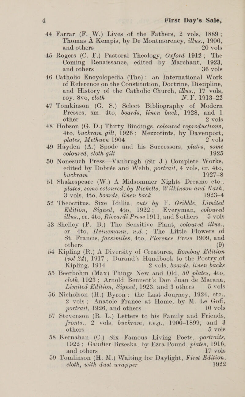 44h 46 47 48 49 50 ol 52 58 59 Kirst Day’s Sale, Farrar (F. W.) Lives of the Fathers, 2 vols, 1889 ; Thomas A Kempis, by De Montmorency, illus., 1906, and others | 20 vols Rogers (C. F.) Pastoral Theology, Oxford 1912; The Coming Renaissance, edited by Marchant, 1923, and others 36 vols Catholic Encyclopedia (The): an International Work of Reference on the Constitution, Doctrine, Discipline, and History of the Catholic Church, cllus., 17 vols, roy. 8vo, cloth N.Y. 1913-22 Tomkinson (G. 8.) Select Bibliography of Modern Presses, sm. 4to, boards, linen back, 1928, and 1 other 2 vols Hobson (G. D.) Thirty Bindings, coloured reproductions, 4to, buckram gilt, 1926; Mezzotints, by Davenport, plates, Methuen 1904 ; 2 vols Hayden (A.) Spode and his Successors, plates, some coloured, cloth gilt 1925  Nonesuch Press—Vanbrugh (Sir J.) Complete Works, edited by Dobrée and Webb, portrait, 4 vols, cr. 4to, buckram 1927-8 Shakespeare (W.) A Midsommer Nights Dreame etc., plates, some coloured, by Ricketts, Wilkinson and Nash, 3 vols, 4to, boards, linen back 1923-4 Theocritus. Sixe Idillia, cuts by V. Grobble, Limited Edition, Signed, 4to, 1922; Everyman, coloured illus., cr. 4to, Riccardi Press 1911,and3 others 5 vols Shelley (P. B.) The Sensitive Plant, coloured illus., cr. 4to, Heinemann, n.d.; The Little Flowers of St. Francis, facsimiles, 4to, Florence Press 1909, and others (9) Kipling (R.) A Diversity of Creatures, Bombay Hdition (vol 24), 1917; Durand’s Handbook to the Poetry of Kipling, 1914 2 vols, boards, linen backs Beerbohm (Max) Things New and Old, 50 plates, 4to, cloth, 1923 ; Arnold Bennett's Don Juan de Marana, Llamited Hdition, Signed, 1923, and 3 others 5 vols 2 vols; Anatole France at Home, by M. Le Goff, portrait, 1926, and others 10 vols Stevenson (R. L.) Letters to his Family and Friends, fronts., 2 vols, buckram, t.e.g., 1900-1899, and 3 others 6 vols Kernahan (C.) Six Famous Living Poets, portraits, 1922 ; Gaudier-Brzeska, by Ezra Pound, plates, 1916, and others 17 vols Tomlinson (H. M.) Waiting for Daylight, First Edition, cloth, with dust. wrapper 1922
