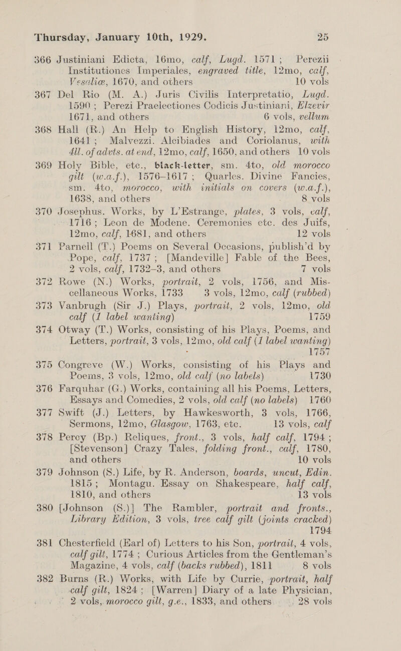 366 367 368 369 370 380 381 382 Justiniani Edicta, 16mo, calf, Lugd. 1571; Perez Institutiones Imperiales, engraved title, 12mo, calf, Vesahe, 1670, and others 10 vols Del Rio (M. A.) Juris Civilis Interpretatio, Lugd. 1590 ; Perezi Praelectiones Codicis Justiniani, Elzevir 1671, and others 6 vols, vellum Hall (R.) An Help to English History, 12mo, calf, 1641; Malvezzi. Alcibiades and Coriolanus, with 4il. of advts. at end, 12mo, calf, 1650, and others 10 vols Holy Bible, etc., black-letter, sm. 4to, old morocco gilt (w.a.f.), 1576-1617 ; Quarles. Divine Fancies, sm. 4to, morocco, with initials on covers (w.a.f.), 1638, and others 8 vols Josephus. Works, by L’Hstrange, plates, 3 vols, calf, 1716; Leon de Modene. Ceremonies etc. des Juifs, 12mo, calf, 1681, and others I2-wols Parnell (T.) Poems on Several Occasions, publish’d by Pope, calf, 1737; [Mandeville] Fable of the Bees, 2 vols, calf, 1732-3, and others 7 vols Rowe (N.) Works, portrait, 2 vols, 1756, and Mis- cellaneous Works, 1733 3 vols, 12mo, calf (rubbed) Vanbrugh (Sir J.) Plays, portrait, 2 vols, 12mo, old calf (1 label wanting) 1759 Otway (T.) Works, consisting of his Plays, Poems, and Letters, portrait, 3 vols, 12mo, old calf (1 label wanting) 1757 Congreve (W.) Works, consisting of his Plays and Poems, 3 vols, 12mo, old calj (no labels) oe Lila Farquhar (G.) Works, containing all his Poems, Letters, Essays and Comedies, 2 vols, old calf (no labels) 1760 Swift (J.) Letters, by Hawkesworth, 3 vols, 1766, Sermons, 12mo, Glasgow, 1763, etc. 13 vols, calf Percy (Bp.) Reliques, front., 3 vols, half calf, 1794 ; [Stevenson] Crazy Tales, folding front., calf, 1780, and others 10 vols Johnson (S.) Life, by R. Anderson, boards, uncut, Edin. 1815; Montagu. Essay on Shakespeare, half calf, 1810, and others 13 vols [Johnson (S8.)] The Rambler, portrait and fronts., Inbrary Edition, 3 vols, tree calf gilt (joints cracked) 1794. calf gilt, 1774 ; Curious Articles from the Gentleman’s Magazine, 4 vols, calf (backs rubbed), 1811 8vols Burns (R.) Works, with Life by Currie, portrait, half calf gilt, 1824; [Warren] Diary of a late Physician,
