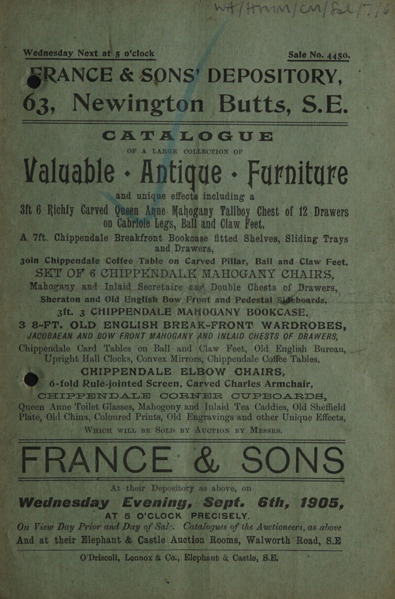 7 a3 74 Fipahe 7 ‘ (ere } NG.  ; ’          a ee ay Nee 4 5 ek | i &amp; ; Sale No. 4450. a Ne &amp; SONS! DEPOSITORY, a , Newington Butts, s, 8. BE     CATALOGUE OF A LARGE COLLECTION OF es if ; and unique nNtIgUE - including a mt | Richly Carved Queen Anne Mahogany Tallboy Chest of 12 Drawers Ayah on Cabriole Legs, Ball and Claw Feet, * oF ft. Chippendale Breakfront Bookease fitted chery Sliding Trays ma Ne and Drawers, a3 goin ‘ehinpendate Coffee ‘Table on Carved Pillar, Ball and.Claw Feet, ae - SEY OF 6 CHIPPENDALK’ MAHOGANY CHAIRS, cs ihdpaay. and Inlaid .Secretaire aud Double Chests of Drawers, ae % Sheraton and Old English Bow. Front and Pedestal Sidtboards, ae 3ft. 3 CHIPPENDALE MAHOGANY BOOKCASE, 3 8-FT. OLD ENGLISH BREAK-FRONT WARDROBES, £05 JACOBAEAN AND BOW FRONT MAHOGANY AND INLAID CHESTS OF DRAWERS, Chippendale Card Tables on Ball and Claw Feet, Old English Bureau, _~ tt oe rekt Hall Clocks, Convex Mirrors, Chippendale Coffee Tables, - CHIPPENDALE ELBOW CHAIRS, | an 6- ‘fold Rulé-jointed Screen, Carved Charles Armchair, aly co CHIPPENDALE CORNER CUPBOARDS, Queen Anne Toilet Glasses, Mahogony and Inlaid Tea Caddies, Old Sheffield bad Old China, ‘Coloured Prints, Old Engravings and other Unique Hffects, : / Warton WILL BE Sonp By AUCTION BY PEPSRERY ‘. dehy URS ; Ge el PRE m) EN SVarr, * ; fh x st ae 7 ry het Pi Bet st, 2 Srl se i b th cis = ee aR! Si este f : —————— tras , 4 Ab their Depository as above, on Wednesday Evening, Sept. Gth, 1905, ieee | AT &amp; O'CLOCK PRECISELY. ih On rae Day Beto and Day of Sale. Catalogues of the Auctioneers, as above , And at their Hlephant &amp; Castle Auction Rooms, Walworth Road, 8.E a : O'Driscoll, Lennos &amp; Co., Le &amp; Castle, SE, |        F » gs Faecd to i a so] WEOSAY See   