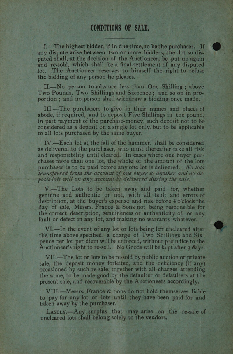 CONDITIONS OF ti  I.—The highest bidder, if in due time, to be the purchaser. If - any dispute arise between two or more bidders, the lot so dis- and re-sold, which shall be a final settlement of any disputed lot. The Auctioneer reserves to himself the. right to refuse the bidding of any person he pleases. II.—No person to advance less than One Shilling ; above Two Pounds, Two Shillings and Sixpence; and so on in pro- portion ; and no person shall withdraw a bidding once made. III —The purchasers to give in their names and places of abode, if required, and to deposit Five Shillings in the pound, in part payment of the purchase-money, such deposit not to be considered as a deposit on a single lot only, but to be applicable to all lots purchased by the same buyer. IV.—Each lot at the fall of the hammer, shall be considered as delivered to the purchaser, who must thereafter take all risk and responsibility until cleared. In cases where one buyer pur- chases more than one lot, the whole of the amount of the lots purchased is to be paid before any one lot is delivered. Vo /Jots transferred from the account %f one buyer to another and no de- posti lots will on any account be delivered during the sale, V.—The Lots to be taken away and paid for, whether genuine and authentic or not, with all fault and errors of the correct description, genuineness or authenticity of, or any fault or defect in any lot, and making no warranty whatever. VI.—In the event of any lot or lots being left uncleared after the time above specified, a charge of Two Shillings and Six- pence per lot per diem will be enforced, without prejudice to the VII.—The lot or lots to be re-sold by public auction or private sale, the deposit money forfeited, and the deficiency (if any) occasioned by such re-sale, together with all charges attending present sale, and recoverable by the Auctioneers accordingly. to pay for any lot or lots until they have been paid for and taken away by the purchaser. Lastty.—Any surplus that .may arise. on the re-sale of uncleared lots shall belong solely to the vendors, \ 