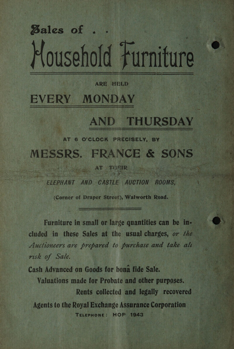 Bales oF ; : Household ARE. HELD EVERY MONDAY = Ag) AND: THURSDAY      Lae ; AT 6 O'CLOCK PRECISELY, BY MESSRS. FRANCE &amp; SONS : ou Niigeae ATT see esghiie. Ae a ihe ee postin ELEPHANT AND CASTLE “AUCTION ROOMS, pee anit ae j ST sarees (Corner of Dien Street), Walworth Road. oe Furniture in'small or large quantities can be ine cluded in these Sales at the usual charges, or the - Auctioneers are prepared to serene and take alt 2 visk. of Sate. Cash Advanced on Goods for bona fide Sale. Valuations made for Probate and other purposes. Rents collected and legally recovered * “Agents to the Royal Exchange Assurance Corporation TeELePpHoNE: HOP 1943 