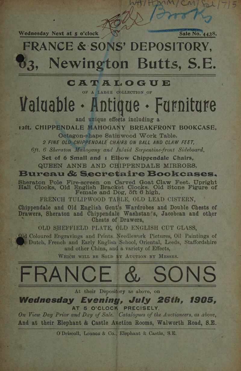     EEE IEE Ee ER, Sale No. 4438. FRANCE &amp; ‘SONS? DEPOSITORY, -¢, Newin yton Butts, 5.E. CATALOGUE OF A jLARGE COLLHOTION OF ‘Val uable - Antique - Furniture unique effects including a iAHOGANY BREAKFRONT BOOKCASE,       an? 2 eed Ao = 4 aT ~ FZ eo a en ek ae Duss S npr aes Taft. An a 4, QUEEN ANNE AND CHIPPENDALE MIRRORS, E Bureau &amp; Secretaire Bookcases. ke Sheraton Pole Fire-screen on Carved Goat Claw Feet, Upright soe Clocks, Old English Bracket Clocks, Old Stone Figure of Female and Dog, dft 6 high, FRENCH TULIPWOOD TABLE, OLD LEAD CISTERN, iy ag Octagon-s! shape Satinwood Work Table, = 2 FINE OLD» CHIPPENDALE CHAIRS ON BALL AND CLAW FEET, . i 6ft. 6 Sheraton Mahogany and Inlaid Serpentine-front Sideboard, E.. £ Set of 6 Small and 1 Elbow Chippendale Chairs, UA able Sheraton and Chippendale Washstan?s, Jacobean and other Chests of Drawers, OLD SHEFFIELD PLATE, OLD ENGLISH CUT GLASS, Coloured Engravings and Prints. Needlework Pictures, Oil Paintings of + Dutch, French and Early English School, Oriental, Leeds, Staffordshire | and other China, and a variety of Effects, Wuicu WILL BE SoLp i Auction By Mzssrs. FRANCE. &amp; SONS At oR ine Deposh Deponly as above, on Sy Wednesday Evening, July 26th, 1905, ae AT 5 O’ CLOCK PRECISELY, 4 On ap Day Prior and Day of Sale. | Catalogues of the Auctioneers, as above, And at their Elephant &amp; Castle Auction Rooms, Walworth Road, S.E. ; 0’ Driscoll, Tegnox &amp; Co., a pas &amp; Castle, S. E.    = a ern ee 7. a Soe Ree