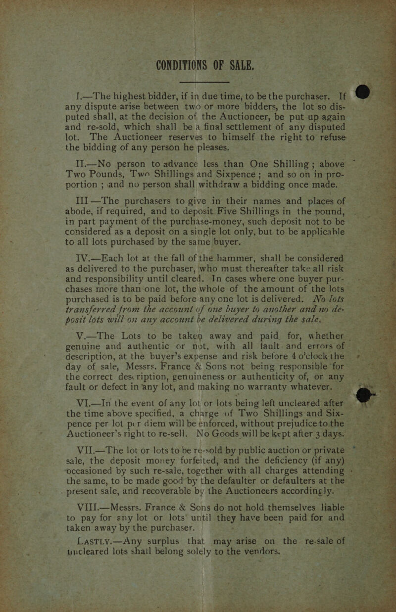   , fi, ; a  ye oF . a j ; Seve CONDITIONS oF SALE, any dispute arise between two or more bidders, the lot so dis- puted shall, at the decision of the Auctioneer, be put up again and re-sold, which shall be a final settlement of any disputed lot. The Auctioneer reserves to himself the right to refuse the bidding of any person he pleases. II.—No person to advance less than One Shilling 5 abate Two Pounds, Two Shillings and Sixpence; and so on in pro- portion ; and no person shall withdraw a bidding once made. III —The purchasers to give in their names and places of abode, if required, and to deposit Five Shillings in the pound, in part payment of the purchase-money, such deposit not to be considered as a deposit on a single lot only, but to be SPEEDS to all lots purchased by the same buyer. IV.—Each lot at the fall of the hammer, shall be considered as delivered to the purchaser, who must thereafter take all risk and responsibility until cleared. In cases where one buyer pur- chases more than-one lot, the whole of the amount of the lots purchased is to be paid before any one lot is delivered. Vo dots transferred from the account of one buyer to another and no de- posit lots will on any account be delivered during the sale. — genuine and authentic or not, with all fault and errors of - description, at the buyer’s expense and risk before 4 o’clock the the correct des ription, genuineness or authenticity of, or any fault or defect in ‘any lot, and making no warranty whatever. VI.—In the event of any lot or lots being left uncleared after — pence per lot per diem will be enforced, without prejudice to the | VII.—The lot or lots to be re-sold by public auction or private © sale, the deposit money forfeited, and the deficiency (if lee! ‘occasioned by such re-sale, together with all charges attendee the same, to be made good by the defaulter or defaulters at the — VIII.— Messrs. France &amp; Sons do not hold themselves liable © to pay for any lot or lots until IES have been paid zs air taken away by the purchaser. Lastty.—Any surplus that may arise on the re- ue of — : uncleared lots shail belong solely to the Alas ee