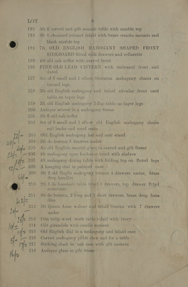 9: 3ft 6 carved and gilt console table with marble top 3ft 6 ebonized cabinet inlaid with brass ormolu mounts and black marble top | OLD ENGLISH MAHOGANY SHAPED FRONT SIDEBOARD fitted with drawers and cellarette 4ft old oak coffer with carved front FINE OLD LEAD CISTERN dated {6 with embossed front and Set of 6 small and | elbow Sheraton mahogany chairs on turned legs table on taper legs oft old English mahogany 2-flap table on taper legs Antique mirror in a mahogany ‘frame 3ft 6 old oak coffer Set of 6 small and | elbow old English mahogany chairs rail backs and wood seats Old English mahogany hat and coat stand dft do bureau 4 drawers under An old English mantel glass in carved and gilt frame 4ft mahogany open bookease fitted with shelves 4ft mahogany dining table with folding top on fluted legs A hanging dial in painted case . aft 2 old Englis mahogany bureau 4 drawers under, brass drop handles 2ft. 3 do kneehole table fitted 8 drawers, top drawer. fitted sceretaire F 3ft do bureau, 2 long and 2 short drawers, brass drop hana dles ¥ 3ft Queen Anne walnut aad inlaid bureau with 7 drawers under | , 18in tulip wood work table inlaid with ivory Gilt girandole with candle sconces Old English dial in a mahogany and inlaid case Jarved mahogany pillar claw and for a table. Striking clock in oak case with gilt mounts Antique glass in gilt frame