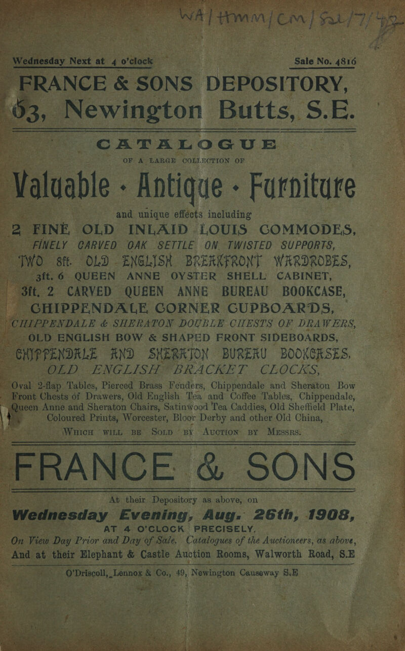 A] Homan cm) pS Wednesday Next at 4 ofétock } | Sale No. 4816 _ FRANCE &amp; SONS DEPOSITORY, ¢ 31 Newington B Butts, S S.E. CATALOGUE OF A LARGE COLLECTION OF ‘Val dable - Antique - Furniture and unique effects including 3 FINE, OLD INLAID LOUIS GOMMODES, it FINELY CARVED GAK SETTLE ON. TWISTED SUPPORTS, TWO 8ff. OLD ENGLISH BREAKFRONT WARDROBES, 3ft.6 QUEEN ANNE OYSTER SHELL CABINET, “St. 2 CARVED QUEEN ANNE BUREAU BOOKCASE, GHIPPENDALE GORNER CUPBOARDS, ‘CHIPPENDALE &amp; SHERATON DOUBLE CHESTS OF DRA WERS, : OLD ENGLISH BOW &amp; SHAPED FRONT SIDEBOARDS, . ons END SHERRTON BURERU BOOKGRSES, ap Sel) ENGLISH BRACKET. CLOCKS, Oval 2-flap Tables, Pierced Brass Fenders, Chippendale and Sheraton Bow ~ Bront Chests of Drawers, Old English Tea and Coffee Tables, Chippendale, | = Anne and Sheraton Chairs, “Satinwood Tea Caddies, Old Sheffield Pl ate,  oe    AB | | i \ Coloured Prints, Worcester, Bloor Derby and other Old China, WHICH WILL BE SoLtp ’ BY AUCTION: BY usaer oe FRANCE. &amp; SONS “At their Re the Depatitory as above, on | Wednesday Evening, Aug. 26th, 1908, AT 4 O’CLOCK PRECISELY. On View Day Prior and Day of Sale. Catalogues of the Auctioneers, as above, | ge at their Elephant &amp; Castle Auction Rooms, Walworth Road, SE -Q’Driscoll,_ Lennog ah ee 49, Be ies oe 8.5  