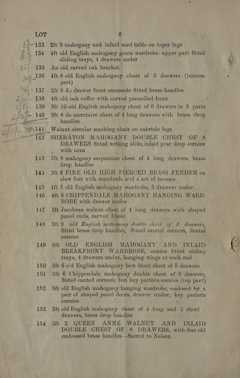 mage pine 42 a on samt 142 144 145 146 147 148 149 150 153 154 6 2ft 9 mahogany and inlaid card table on taper legs 4ft old English mahogany gents wardrobe. upper part fitted An old carved oak bracket part) 2ft 8 do drawer front cammode fitted brass handles 2ft 8 do secretaire chest of 4 long drawers with brass drop handles Walnut circular smoking chair on cabriole legs SHERATON MAHOGANY DOUBLE CHEST OF 8 DRAWERS fitted writing slide, inlaid pear drop cornice with urns drop handles claw feet with standards and a set of brasses 4ft 3 old English mahogany wardrobe, 5 drawers under 4ft 6 CHIPPENDALE MAHOGANY HANGING WARD- ROBE with drawer under 3ft Jacobean walnut chest of 4 long drawers with shaped panel ends, carved frieze 3ft 9 old English mahogany double chest of 8 drawers, fitted brass drop handles, fluted canted corners, dental cornice 8ft OLD ENGLISH MAHOGANY AND INLAID BREAKFRONT WARDROBE, centre fitted sliding trays, 4 drawers under, hanging wings at each end 3ft 6 old English mahogany bow front chest of 5 drawers fluted canted corners, fret key pattern cornice (top part) pair of shaped panel doors, drawer under, key pattern cornice ’ 3ft old English mahogany chest of 4 long and 2 short drawers, brass drop handles 3ft 2 QUEEN ANNE WALNUT AND INLAID DOUBLE CHEST OF 8 DRAWERS, with fine old embossed brass handles---Sacred to Nelson