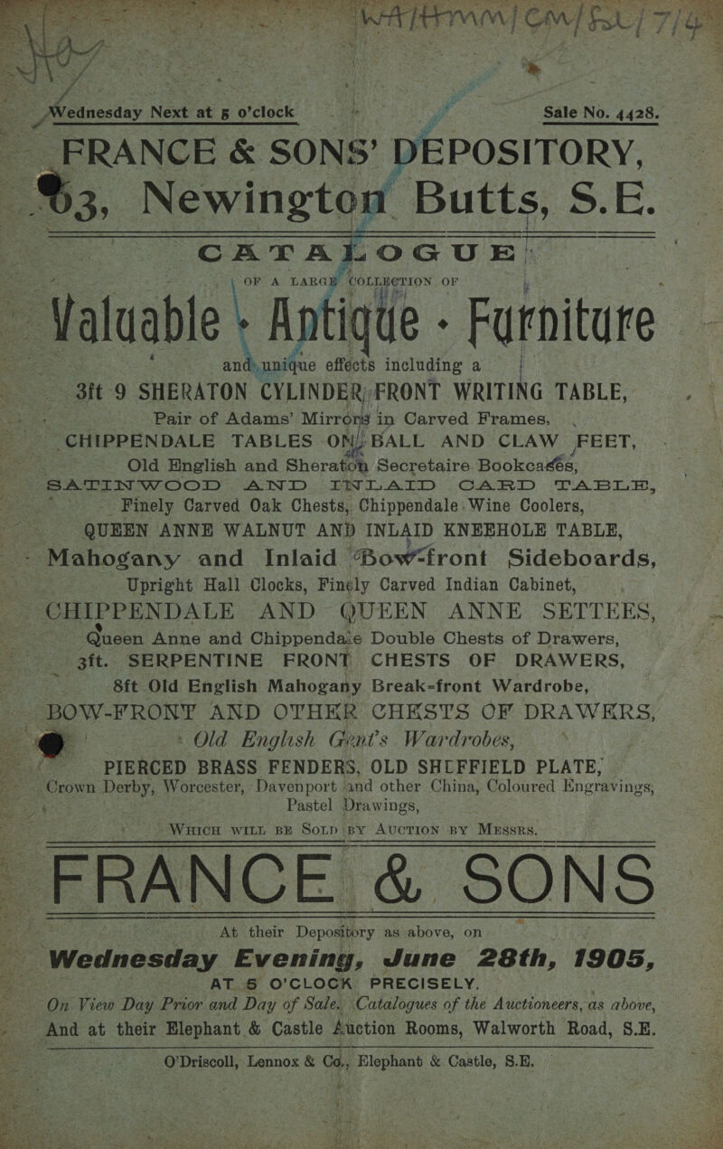  eee Se ee ONE I An AA Ee nat Ca tee) cee CN ee ATEN PET TVG CM] Ff 7] ete!) fe / ~ } _:   ht Nreanesday Next at § o’clock tn , Sale No. 4428. FRANCE &amp; SONS’ DEPOSITORY, &amp; Newington Butts, S.E. LOGUE:      CATA : OF A LARG COLLECTION oes - Valuabl e+ Antique - Furniture nd unique effects including a As: ‘it 9 SHERATON CYLINDER, FRONT wits TABLE, ° Pair of Adams’ Mirrors in Carved Frames, . CHIPPENDALE TABLES ON, BALL AND CLAW JFEET, Old English and Sheraton Secretaire BaokoaMes. SATIN WOOD AND IWLAID CARD TABLA, Finely Carved Oak Chests, Chippendale. Wine Coolers, QUEEN ANNE WALNUT AND INLAID KNEEHOLE TABLE, - Mahogany and _ Inlaid ‘Bowront Sideboards, Upright Hall Clocks, Finely Carved Indian Cabinet, CHIPPENDALE AND QUEEN ANNE SETTEES, = . Queen Anne and Chippenda:e Double Chests of Drawers, 3it. SERPENTINE FRONT CHESTS OF DRAWERS, 8ft Old English Mahogany Break-front Wardrobe, BOW- FRONY AND OTHER CHESTS OF DRAWKRS, oy - Old English Gents Wardrobes, PIERCED BRASS FENDERS, OLD SHEFFIELD PLATE, Crown Derby, Worcester, Davenport | and other China, Coloured Engravings, : Pastel Drawings, &gt;  ~ WHICH WILL BE Sotp by AUCTION BY By Auction BY MxEssrs. _ FRANCE &amp; SONS At their Depository as above, on Wednesday Evening, June 28th, 1905, AT 5 O’ CLOCK PRECISELY. On View Day Prior and Day of Sale. Catalogues of the Auctioneers, as above, iz And at their Elephant &amp; Castle Auction Rooms, Walworth Road, S.E. O'Driscoll, Lennox &amp; Co., Elephant &amp; Castle, S.H, Hye: be. 2 3 eh Spite é ar, SPs tee s RAE, egies ack ah wee ae ee te Cerone Lie ee aS “) RD ae? ey es Cee, | de. it ee, PANS gre »