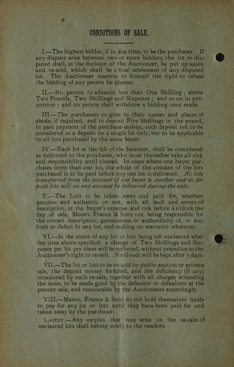 CONDITIONS OF SALE, Prk any dispute arise between two or more bidders, the lot so dis-- and re-sold, which shall be a final settlement of any disputed lot. The Auctioneer reserves to himself the right to refuse II.—No. person to advance less than One Shilling ; above Two Pounds, Two Shillings and Sixpence ; and so on in pro- portion ; and no person shall withdraw a bidding once made. abode, if required, and to deposit Five Shillings in the pound, in part payment of the purchase-money, such deposit not to be   to-all lots purchased by the same buyer. IV.—Each lot at the fall of the hammer, shall be considered and responsibility until cleared. In cases where one buyer pur- chases more than one lot, the whole of the amount of the lots purchased is to’be paid before any one lot is-delivered. Vo ots transferred from the account of one buyer to another and no de- posit lots will on any account be delivered during the sale. genuine and authentic or not, with all fault and errors of description, at the buyer’s expense and risk before 4 o’clock the the correct description, genuineness or authenticity of, or any fault or defect in any lot, and making no warranty whatever. VI.—In the event of any lot or lots being left uncleared after the time above specified, a charge of Two Shillings and Six- VII.—The lot or lots to be re-sold by public auction or private sale, the deposit money forfeited, and the deficiency (if any) occasioned by such re-sale, together with all charges attending the same, to be made good by the defaulter or defaulters at the present sale, and recoverable by the Auctioneers accordingly. VIII.—Messrs. France &amp; Sons do not hold themselves liable taken away by the purchaser. - ‘LastLty.—Any surplus that may arise on ‘the re-sale of  