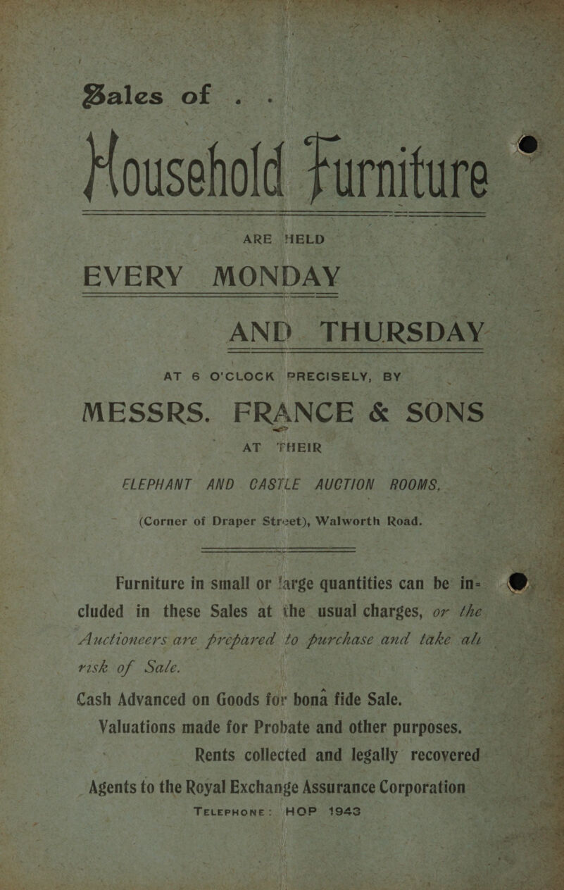  ARE HEED 7h 5S Spy ae EVERY _MONDA DAY. aa ig S -AND_THURSDAY AT 6 O'CLOCK PRECISELY, BY MESSRS. FRANCE &amp; SONS | AT THEIR      ELEPHANT AND CASTLE AUCTION ROOMS, ~~ (Corner of Draper Strvet), Walworth Road. _— nan Ag: Furniture in small or ‘arge quantities can be in- : j B cluded in these Sales at ihe usual charges, ov the Bes Auctioneers are prepared to purchase and take alt risk of Sate. Cash Advanced on Goods for bona fide Sale. Valuations made for Probate and other purposes. Rents collected and legally recovered - Agents to the Royal Exchange Assurance Corporation — TELEPHONE: | HOP 1943