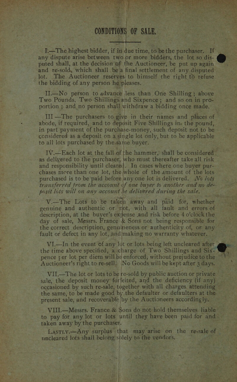  puted shall, at the decision of he Auctioneer, be put up again and re- sold, which shall be a final settlement of any disputed II.—No person to advance less than One Shilling ; above Two Pounds, Two Shillings and Sixpence ; and so on in pro- portion ;. and no person shall withdraw a oes once made. Il] —The purchasers to. ae in their names and places of abode, if required, and to deposit Five Shillings ins the pound, in part payment of the purchase-money, such deposit not to be considered as a deposit on a single lot only, but to be applicable to all lots purchased by the.same buyer. IV.—Each lot at the fall of the hammer, shall be considera as deliyered to the purchaser, who must thereafter take all risk © and responsibility until cleared. In cases where one buyer pur- chases more than one lot, the whole of the amount of the lots purchased is to be paid before | jany one lot is delivered. Vo /oés transferred from the account uf one buyer to another and no de&gt; V.—The Lots to be taken away and paid for, cheer genuine and authentic or rjot, with all fault and errors of description, at the buyer’s expense .and risk before 4 o’clock the ~ the correct description, genuineness or authenticity of, or any — fault or defect in any lot, and! making no warranty whatever. VI.—In the event of any tot or lots being left uncleared after the time above specified, a charge of Two Shillings and Six- Auctioneer’s right to re-sell, No Goods will be kept after 3 days. | sale, the deposit money forfeited, and the deficiency (if any) - occasioned by such re-sale, together with all charges. attending ~ the same, to be made good bythe defaulter or defaulters at the present sale, and recoiveraie [by the Auctioneers accordingly, VIII.—Messrs. France &amp; Sons do not: hold themselves liable’ taken away by the purchaser. LASTLY. —Any surplus | that may ‘arise on the sevals of uncleared lots shall belong splely to the vendors. Se Eee  